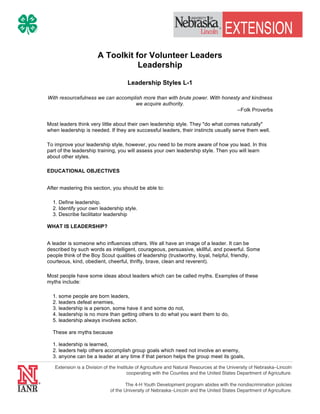 A Toolkit for Volunteer Leaders 
Leadership 
Leadership Styles L-1 
With resourcefulness we can accomplish more than with brute power. With honesty and kindness 
we acquire authority. 
--Folk Proverbs 
Most leaders think very little about their own leadership style. They "do what comes naturally" 
when leadership is needed. If they are successful leaders, their instincts usually serve them well. 
To improve your leadership style, however, you need to be more aware of how you lead. In this 
part of the leadership training, you will assess your own leadership style. Then you will learn 
about other styles. 
EDUCATIONAL OBJECTIVES 
After mastering this section, you should be able to: 
1. Define leadership. 
2. Identify your own leadership style. 
3. Describe facilitator leadership 
WHAT IS LEADERSHIP? 
A leader is someone who influences others. We all have an image of a leader. It can be 
described by such words as intelligent, courageous, persuasive, skillful, and powerful. Some 
people think of the Boy Scout qualities of leadership (trustworthy, loyal, helpful, friendly, 
courteous, kind, obedient, cheerful, thrifty, brave, clean and reverent). 
Most people have some ideas about leaders which can be called myths. Examples of these 
myths include: 
1. some people are born leaders, 
2. leaders defeat enemies, 
3. leadership is a person, some have it and some do not, 
4. leadership is no more than getting others to do what you want them to do, 
5. leadership always involves action. 
These are myths because 
1. leadership is learned, 
2. leaders help others accomplish group goals which need not involve an enemy, 
3. anyone can be a leader at any time if that person helps the group meet its goals, 
 