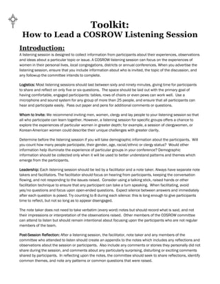 Toolkit:
How to Lead a COSROW Listening Session
Introduction:
A listening session is designed to collect information from participants about their experiences, observations
and ideas about a particular topic or issue. A COSROW listening session can focus on the experiences of
women in their personal lives, local congregations, districts or annual conferences. When you advertise the
listening session, ensure that you include information about who is invited, the topic of the discussion, and
any followup the committee intends to complete.
Logistics: Most listening sessions should last between sixty and ninety minutes, giving time for participants
to share and reflect on only five or six questions. The space should be laid out with the primary goal of
having comfortable, engaged participants: tables, rows of chairs or even pews can work well. Use a
microphone and sound system for any group of more than 25 people, and ensure that all participants can
hear and participate easily. Pass out paper and pens for additional comments or questions.
Whom to Invite: We recommend inviting men, women, clergy and lay people to your listening session so that
all who participate can learn together. However, a listening session for specific groups offers a chance to
explore the experiences of particular women in greater depth; for example, a session of clergywomen, or
Korean-American women could describe their unique challenges with greater clarity.
Determine before the listening session if you will take demographic information about the participants. Will
you count how many people participate, their gender, age, racial/ethnic or clergy status? Would other
information help illuminate the experience of particular groups in your conference? Demographic
information should be collected only when it will be used to better understand patterns and themes which
emerge from the participants.
Leadership: Each listening session should be led by a facilitator and a note taker. Always have separate note
takers and facilitators. The facilitator should focus on hearing from participants, keeping the conversation
flowing, and not responding to the issues raised. Consider using a talking stick, raised hands or other
facilitation technique to ensure that any participant can take a turn speaking. When facilitating, avoid
yes/no questions and focus upon open-ended questions. Expect silence between answers and immediately
after each question is posed. Try counting to 8 during each silence: this is long enough to give participants
time to reflect, but not so long as to appear disengaged.
The note taker does not need to take verbatim (every word) notes but should record what is said, and not
their impressions or interpretation of the observations raised. Other members of the COSROW committee
can attend to listen but should remain intentional about focusing upon the participants who are not regular
members of the team.
Post-Session Reflection: After a listening session, the facilitator, note taker and any members of the
committee who attended to listen should create an appendix to the notes which includes any reflections and
observations about the session or participants. Also include any comments or stories they personally did not
share during the session, and comments about any particularly surprising, disturbing or exciting comments
shared by participants. In reflecting upon the notes, the committee should seek to share reflections, identify
common themes, and note any patterns or common questions that were raised.
 