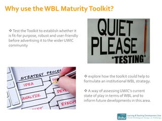 Why use the WBL Maturity Toolkit? Test the Toolkit to establish whether it is fit-for purpose, robust and user-friendly before advertising it to the wider UWIC community