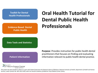 Toolkit for Dental Health Professionals Evidence-Based  Dental  Public Health Data Tools and Statistics Patient Information Oral Health Tutorial for Dental Public Health Professionals Purpose : Provides instruction for public health dental practitioners that focuses on finding and evaluating information relevant to public health dental practice.  This project has been funded in whole or in part with Federal funds from the National Library of Medicine, National Institutes of Health, Department of Health and Human Services, under Contract No. N01-LM-6-3505 under the Houston Academy of Medicine-Texas Medical Center Library. 