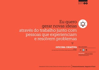 Desenvolvimento, Impacto & VocêFERRAMENTAS PRÁTICAS PARA ESTIMULAR & APOIAR INOVAÇÃO SOCIAL
Desenvolvimento, Impacto & Você FERRAMENTAS PRÁTICAS PARA ESTIMULAR & APOIAR INOVAÇÃO S
Desenvolvimento, Impacto & VocêFERRAMENTAS PRÁTICAS PARA ESTIMULAR & APOIAR INOVAÇÃO SOCIAL
Eu quero
gerar novas ideias
através do trabalho junto com
pessoas que experienciam
e resolvem problemas
}
	 OFICINA CRIATIVA
19
Desenvolvimento, Impacto & VocêFERRAMENTAS PRÁTICAS PARA ESTIMULAR & APOIAR INOVAÇÃO SOCIAL
NÍVEL DE ENVOLVIMENTO
INSPIRADO EM
Lovlie L.,Reason B.,Polaine A.(2013) Service Design: From Insight to Implementation.p60.Rosenfeld Media.
REQUER ALGUM DIÁLOGO com colegas / pares.Planeje algum
tempo para interagir e preencher as planilhas em colaboração
com a equipe ao longo de pelo menos um dia.
 
