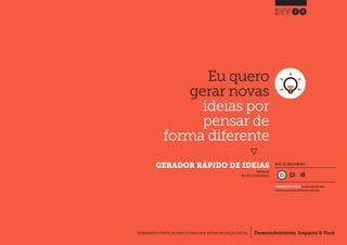 Desenvolvimento, Impacto & VocêFERRAMENTAS PRÁTICAS PARA ESTIMULAR & APOIAR INOVAÇÃO SOCIAL
Desenvolvimento, Impacto & Você FERRAMENTAS PRÁTICAS PARA ESTIMULAR & APOIAR INOVAÇÃO S
Desenvolvimento, Impacto & VocêFERRAMENTAS PRÁTICAS PARA ESTIMULAR & APOIAR INOVAÇÃO SOCIAL
Eu quero
gerar novas
ideias por
pensar de
forma diferente
}
	 GERADOR RÁPIDO DE IDEIAS
20
Desenvolvimento, Impacto & VocêFERRAMENTAS PRÁTICAS PARA ESTIMULAR & APOIAR INOVAÇÃO SOCIAL
NÍVEL DE ENVOLVIMENTO
CONSIDERAVELMENTE SIMPLES, ferramenta que você mesmo
administra e que demanda relativamente menos tempo.
INSPIRADO EM
Nesta (2013) Fast Idea Generator
 