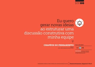 Desenvolvimento, Impacto & VocêFERRAMENTAS PRÁTICAS PARA ESTIMULAR & APOIAR INOVAÇÃO SOCIAL
Desenvolvimento, Impacto & Você FERRAMENTAS PRÁTICAS PARA ESTIMULAR & APOIAR INOVAÇÃO S
Desenvolvimento, Impacto & VocêFERRAMENTAS PRÁTICAS PARA ESTIMULAR & APOIAR INOVAÇÃO SOCIAL
Eu quero
gerar novas ideias
ao estruturar uma
discussão construtiva com
minha equipe
}
CHAPÉUS DO PENSAMENTO
21
Desenvolvimento, Impacto & VocêFERRAMENTAS PRÁTICAS PARA ESTIMULAR & APOIAR INOVAÇÃO SOCIAL
NÍVEL DE ENVOLVIMENTO
INSPIRADO EM
de Bono, E.(1985) Six Thinking Hats.USA: Little, Brown and Company.
REQUER ALGUM DIÁLOGO com colegas / pares.Planeje algum
tempo para interagir e preencher as planilhas em colaboração
com a equipe ao longo de pelo menos um dia.
 