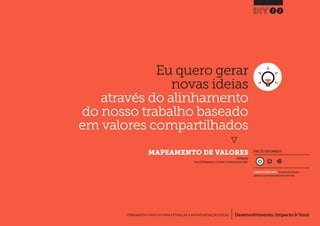 Desenvolvimento, Impacto & VocêFERRAMENTAS PRÁTICAS PARA ESTIMULAR & APOIAR INOVAÇÃO SOCIAL
Desenvolvimento, Impacto & Você FERRAMENTAS PRÁTICAS PARA ESTIMULAR & APOIAR INOVAÇÃO S
Desenvolvimento, Impacto & VocêFERRAMENTAS PRÁTICAS PARA ESTIMULAR & APOIAR INOVAÇÃO SOCIAL
Eu quero gerar
novas ideias
através do alinhamento
do nosso trabalho baseado
em valores compartilhados
}
	 MAPEAMENTO DE VALORES
22
Desenvolvimento, Impacto & VocêFERRAMENTAS PRÁTICAS PARA ESTIMULAR & APOIAR INOVAÇÃO SOCIAL
NÍVEL DE ENVOLVIMENTO
INSPIRADO EM
Nesta (2009) Worksheet 2a: Your Values.In: Creative Enterprise Toolkit.
CONSIDERAVELMENTE SIMPLES, ferramenta que você mesmo
administra e que demanda relativamente menos tempo.
 