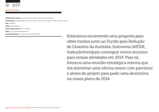 Desenvolvimento, Impacto & VocêMENTAS PRÁTICAS PARA ESTIMULAR & APOIAR INOVAÇÃO SOCIAL
Desenvolvimento, Impacto & Você FERRAMENTAS PRÁTICAS PARA ESTIMULAR & APOIAR INOVAÇÃO SOCIAL
Desenvolvimento, Impacto & VocêMENTAS PRÁTICAS PARA ESTIMULAR & APOIAR INOVAÇÃO SOCIAL
Desenvolvimento, Impacto & Você FERRAMENTAS PRÁTICAS PARA ESTIMULAR & APOIAR INOVAÇÃO SOCIAL
ESTUDO DE CASO
FERRAMENTAS USADAS: ANÁLISE SWOT, PERSONAS, CHAPÉUS DO PENSAMENTO
ORGANIZAÇÃO: HUMANITARIAN STREETMAP (MAPA DE RUAS HUMANITÁRIO, EM UMA TRADUÇÃO LIVRE)
PAÍS: INDONÉSIA
SETOR: DADOS ABERTOS
PESSOA PARA CONTATO: KATE CHAPMAN
EMAIL: KATE.CHAPMAN@HOTOSM.ORG
MAIS INFORMAÇÕES: HTTP://EN.OPENSTREETMAP.OR.ID/
Estávamos escrevendo uma proposta para
obter fundos junto ao Fundo para Redução
de Disastres da Australia-Indonesia (AIFDR,
traduçãolivre)para conseguir novos recursos
para nossas atividades em 2014. Para tal,
tivemos uma reunião estratégica interna que
iria alimentar uma oficina maior com parceiros
e atores do projeto para pedir uma devolutiva
no nosso plano de 2014.
 