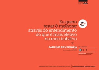 Desenvolvimento, Impacto & VocêFERRAMENTAS PRÁTICAS PARA ESTIMULAR & APOIAR INOVAÇÃO SOCIAL
Desenvolvimento, Impacto & Você FERRAMENTAS PRÁTICAS PARA ESTIMULAR & APOIAR INOVAÇÃO S
Desenvolvimento, Impacto & VocêFERRAMENTAS PRÁTICAS PARA ESTIMULAR & APOIAR INOVAÇÃO SOCIAL
Eu quero
testar & melhorar
através do entendimento
do que é mais efetivo
no meu trabalho
}
	 GATILHOS DE MELHORIA
23
Desenvolvimento, Impacto & VocêFERRAMENTAS PRÁTICAS PARA ESTIMULAR & APOIAR INOVAÇÃO SOCIAL
NÍVEL DE ENVOLVIMENTO
INSPIRADO EM
Eberle, B (1997) Scamper Worksheet.USA: Prufrock Press.
CONSIDERAVELMENTE SIMPLES, ferramenta que você mesmo
administra e que demanda relativamente menos tempo.
 