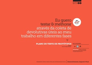 Desenvolvimento, Impacto & VocêFERRAMENTAS PRÁTICAS PARA ESTIMULAR & APOIAR INOVAÇÃO SOCIAL
Desenvolvimento, Impacto & Você FERRAMENTAS PRÁTICAS PARA ESTIMULAR & APOIAR INOVAÇÃO S
Desenvolvimento, Impacto & VocêFERRAMENTAS PRÁTICAS PARA ESTIMULAR & APOIAR INOVAÇÃO SOCIAL
Eu quero
testar & melhorar
através da coleta de
devolutivas úteis ao meu
trabalho em diferentes fases
}
	 PLANO DE TESTE DE PROTÓTIPOS
24
Desenvolvimento, Impacto & VocêFERRAMENTAS PRÁTICAS PARA ESTIMULAR & APOIAR INOVAÇÃO SOCIAL
NÍVEL DE ENVOLVIMENTO
REQUER ALGUM DIÁLOGO com colegas / pares.Planeje algum
tempo para interagir e preencher as planilhas em colaboração
com a equipe ao longo de pelo menos um dia.
INSPIRADO EM
Nesta (2011) Prototyping in Public Spaces.
 