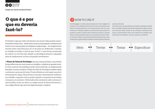 Desenvolvimento, Impacto & VocêMENTAS PRÁTICAS PARA ESTIMULAR & APOIAR INOVAÇÃO SOCIAL
Desenvolvimento, Impacto & Você FERRAMENTAS PRÁTICAS PARA ESTIMULAR & APOIAR INOVAÇÃO SOCIAL
Desenvolvimento, Impacto & VocêMENTAS PRÁTICAS PARA ESTIMULAR & APOIAR INOVAÇÃO SOCIAL
Desenvolvimento, Impacto & Você FERRAMENTAS PRÁTICAS PARA ESTIMULAR & APOIAR INOVAÇÃO SOCIAL
Prototipar é algo que todos nós fazemos nas nossas vidas quando experi-
mentamoscoisasnovas–desdetestarnovasreceitasquandocozinhamosaté
tentarnovasrotasquandonosdirigimosàalgumlugar–elasimplesmente
envolve tentar uma ideia para ver se ela pode ser melhorada. Contudo,
no trabalho porotipar é mais do que “testar”; é uma forma estruturada
de conferir se você tem uma solução ou abordagem eficiente e adequada
antes de implementar ou fazer um grande investimento.
OPlano de Teste de Protótiposdáumavisãogeralbásica,masútildas
formasdiferentesdecomotestarseutrabalho,etambémdequandotestá-
lo.Vocêconstruirumprotótipousandováriosmateriais,ousimplesmente
desenharouatuarsuaideia.OPlanodeTestedeProtótipostambémajuda
a estruturar o processo de testes. É mais eficiente se você seguir uma série
estruturada de etapas. Dessa forma você pode continuamente melhorar
seu trabalho, enquanto evita se perder quando as respostas do protótipo
começam a se acumular. A ficha indica dois momentos onde costuma ser
mais benéfico testar sua ideia: no estágio inicial de desenvolvimento, e
nos estágios finais logo antes da implementação completa.
O que é e por
que eu deveria
fazê-lo?
?HOW TO USE IT
A prototipagem é muitas vezes realizada em vários estágios do
processo com o objetivo tanto de procurar por novas ideias ou de
testar uma ideia existente e seu funcionamento, além de como
melhora-la. Protótipos podem ser feitos tantas vezes quanto for
possível. A chave é mantê-lo fácil e barato de construir, focando
mais no núcleo da ideia do que em um acabamento suave.Sinta-
se livre para utilizar o que está facilmente disponível para você,
contantoqueoajudeatestarsuaideiaaoinvésdeapenasconversar
e pensar sobre ela.
Useafichacomoumguiabásicoparaajudá-loaplanejarostestes
do seu protótipo.Sempreespecifiqueclaramente a ideia principal
que você quer testar através do seu protótipo. Certifique-se de
anotar os aprendizados sobre como melhorar seu trabalho pela
realocação de atividades, recursos, pessoas ou materiais.
24
PLANO DE TESTE DE PROTÓTIPOS
Ideia Tentar Testar Especificar
 