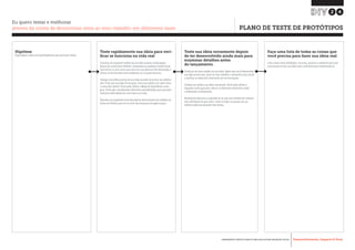 Desenvolvimento, Impacto & VocêFERRAMENTAS PRÁTICAS PARA ESTIMULAR & APOIAR INOVAÇÃO SOCIAL
Desenvolvimento, Impacto & Você FERRAMENTAS PRÁTICAS PARA ESTIMULAR & APOIAR INOVAÇÃO S
Desenvolvimento, Impacto & VocêFERRAMENTAS PRÁTICAS PARA ESTIMULAR & APOIAR INOVAÇÃO SOCIAL
Hipótese
Especifique a ideia principal/hipóteses que você quer testar
Teste rapidamente sua ideia para veri-
ficar se funciona na vida real
Construa um pequeno modelo da sua ideia usando cartão/papel,
blocos de construção infanties, brinquedos ou qualquer material que
você vê por ai. Isso serve para você ver sua ideia em três dimensões e
checar se ela funciona sem problemas ou se possui lacunas.
Coloque em prática partes de sua ideia quando encontrar seu público
alvo. Finja que sua ideia foi lançada. Como seu público vai saber disso
e como vão utilizar? Você pode utilizar o Mapa de Experiência como
guia. Tente agir considerando diferentes possibilidades para aprender
maneiras alternativas de como fazer as coisas.
Desenhe sua experiência de descoberta descrevendo seu trabalho na
forma de história para ver se você não esqueceu de algum passo.
Teste sua ideia novamente depois
de ter desenvolvido ainda mais para
examinar detalhes antes
do lançamento.
Construa um novo modelo da sua ideia. Agora que você desenvolveu
sua ideia ainda mais, deve ter mais detalhes e elementos para testar
e verificar se todos eles funcionam em sincronização.
Coloque em prática sua ideia novamente. Você pode utilizar o
diagrama como guia para checar se diferentes elementos estão
combinando corretamente.
Novamente descreva a experiência de usar seu trabalho de maneira
mais detalhada do que antes. Teste se todos os passos de sua
história estão funcionando bem juntas.
Faça uma lista de todas as coisas que
você precisa para fazer sua ideia real.
Liste coisas como atividades, recursos, pessoas e materiais que você
precisa para tornar sua ideia real o suficiente para implementá-la.
24
Eu quero testar e melhorar
através da coleta de devolutivas úteis ao meu trabalho em diferentes fases PLANO DE TESTE DE PROTÓTIPOS
 
