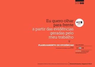 Desenvolvimento, Impacto & VocêFERRAMENTAS PRÁTICAS PARA ESTIMULAR & APOIAR INOVAÇÃO SOCIAL
Desenvolvimento, Impacto & Você FERRAMENTAS PRÁTICAS PARA ESTIMULAR & APOIAR INOVAÇÃO S
Desenvolvimento, Impacto & VocêFERRAMENTAS PRÁTICAS PARA ESTIMULAR & APOIAR INOVAÇÃO SOCIAL
Eu quero olhar
para frente
a partir das evidências
geradas pelo
meu trabalho
}
PLANEJAMENTO DE EVIDÊNCIAS
02
Desenvolvimento, Impacto & VocêFERRAMENTAS PRÁTICAS PARA ESTIMULAR & APOIAR INOVAÇÃO SOCIAL
INSPIRADO EM
Nesta (2009) Worksheet 2b: Evidence Modelling.In: Creative Enterprise Toolkit.
NÍVEL DE ENVOLVIMENTO
REQUER ALGUM DIÁLOGO com colegas / pares.Planeje algum
tempo para interagir e preencher as planilhas em colabora-
ção com a equipe ao longo de pelo menos um dia.
 