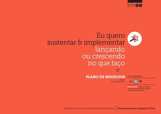 Desenvolvimento, Impacto & VocêFERRAMENTAS PRÁTICAS PARA ESTIMULAR & APOIAR INOVAÇÃO SOCIAL
Desenvolvimento, Impacto & Você FERRAMENTAS PRÁTICAS PARA ESTIMULAR & APOIAR INOVAÇÃO S
Desenvolvimento, Impacto & VocêFERRAMENTAS PRÁTICAS PARA ESTIMULAR & APOIAR INOVAÇÃO SOCIAL
Eu quero
sustentar & implementar
lançando
ou crescendo
no que faço
}
PLANO DE NEGÓCIOS
29
Desenvolvimento, Impacto & VocêFERRAMENTAS PRÁTICAS PARA ESTIMULAR & APOIAR INOVAÇÃO SOCIAL
NÍVEL DE ENVOLVIMENTO
REQUER ALGUM DIÁLOGO com colegas / pares.Planeje algum
tempo para interagir e preencher as planilhas em colaboração
com a equipe ao longo de pelo menos um dia.
INSPIRADO EM
Gov.uk (2013) Write a Business Plan.
 