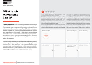 Desenvolvimento, Impacto & VocêMENTAS PRÁTICAS PARA ESTIMULAR & APOIAR INOVAÇÃO SOCIAL
Desenvolvimento, Impacto & Você FERRAMENTAS PRÁTICAS PARA ESTIMULAR & APOIAR INOVAÇÃO SOCIAL
Desenvolvimento, Impacto & VocêMENTAS PRÁTICAS PARA ESTIMULAR & APOIAR INOVAÇÃO SOCIAL
Desenvolvimento, Impacto & Você FERRAMENTAS PRÁTICAS PARA ESTIMULAR & APOIAR INOVAÇÃO SOCIAL
O Plano de Negócios é uma descrição estruturada de como você faz o
quevocêfaz.Oplanoprecisaarticularoproblemaqueonegóciosepropõe
a resolver, uma visão de como isto será alcançado, e o que te qualifica
unicamente para fazer isso. Escrever um Plano de Negócios costuma ser
essencial quando se está tentando convencer financiadores que querem
saber onde o dinheiro deles está indo. O plano também deve incluir uma
introdução à equipe de gestão, um plano de marketing, o plano operacio-
nal e financeiro e outros requerimentos. Isso significa cobrir diferentes
aspectos que um financiador pode se interessar, utilizando a linguagem
que ele está esperando.
Enquanto uma ferramenta como canvas de modelo de negócios oferecer
uma visão geral do que você quer fazer (assim como o porquê e como
pretende fazer), o Plano de Negócios é uma maneira de detalhar mais a
base operacional e econômica sobre como você vai tornar isso realidade.
AplanilhaestruturadadoPlanodeNegóciosajudaadescreveroquetorna
sua ideia algo de impacto social e um empreendimento viável.
What is it &
why should
I do it?
?COMO USAR?
A ficha aponta os aspectos chave que você precisa ter mente
enquanto você desenvolve o Plano de Negócios.
É mais fácil escrever primeiro um rápido rascunho do seu Plano
de Negócios e depois continuar reescrevendo-o.Não gaste muito
tempo no rascunho e nem tanto nas próximas versões, pois é
provável que você continuará reescrevendo-o diversas vezes.
Durante o processo irão surgir melhores maneiras de explicar o
que torna sua ideia socialmente boa e viável.
Escreverumavisãogeraldonegócioéumaboamaneiradecomeçar.
Isso inclui alguns parágrafos sobre a ideia principal, sua neces-
sidade e o mercado para ela.Isso será seguido pelo seu plano de
ação e o que torna sua equipe forte o suficiente para a tarefa. Ao
se aproximar de seus financiadores e doadores, um componente
chave do Plano de Negócios é ter claro o porquê você precisa do
dinheiro, como ele será gasto e como ele será ganhado de volta.
Um elemento importante no Plano de Negócios é o sumário de
execução.Isso é geralmente se encontra no início do documento,
mas raramente é escrito na primeira etapa.É mais fácil escrevê-lo
depoisdecompletaroseuprimeirorascunhodoPlanodeNegócios.
Quando você já tiver escrito o Plano de Negócios peça alguém
para ler para você. Isso ajuda a pegar uma recente perspectiva
para identificar algum problema que você possa ter esquecido.
29
PLANO DE NEGÓCIOS
Operação e recursosPlanejamentoPlano Financeiro Funcionários e equipe
de gerenciamento
Vendas e MarketingVisão Geral do NegócioSumário Executivo
COMECE
AQUI
 