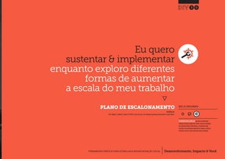 Desenvolvimento, Impacto & VocêFERRAMENTAS PRÁTICAS PARA ESTIMULAR & APOIAR INOVAÇÃO SOCIAL
Desenvolvimento, Impacto & Você FERRAMENTAS PRÁTICAS PARA ESTIMULAR & APOIAR INOVAÇÃO S
Desenvolvimento, Impacto & VocêFERRAMENTAS PRÁTICAS PARA ESTIMULAR & APOIAR INOVAÇÃO SOCIAL
PLANO DE ESCALONAMENTO
30
Desenvolvimento, Impacto & VocêFERRAMENTAS PRÁTICAS PARA ESTIMULAR & APOIAR INOVAÇÃO SOCIAL
INSPIRADO EM
Ali R., Mulgan G., Halkett R., Sanders B.(2007) In and out of sync: The challenge of growing social innovations.London, Nesta.
NÍVEL DE ENVOLVIMENTO
FERRAMENTA MAIS COMPLEXA que deve ser idealmente
utilizada ao longo de alguns dias.Dado a natureza estratégica
das entradas/saídas de informações, a ferramenta exige
consultas com profissionais experientes, colegas e, preferen-
cialmente, deve ser revista após uma primeira utilização.
Eu quero
sustentar & implementar
enquanto exploro diferentes
formas de aumentar
a escala do meu trabalho
}
 