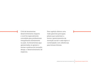 Desenvolvimento, Impacto & VocêFERRAMENTAS PRÁTICAS PARA ESTIMULAR & APOIAR INOVAÇÃO SOCIAL
Desenvolvimento, Impacto & Você FERRAMENTAS PRÁTICAS PARA ESTIMULAR & APOIAR INOVAÇÃO S
Desenvolvimento, Impacto & VocêFERRAMENTAS PRÁTICAS PARA ESTIMULAR & APOIAR INOVAÇÃO SOCIAL
O kit de ferramentas
desenvolvimento impacto
e você foi especialmente
concebido para profissionais
mergulharem diretamente
na ação. As ferramentas aqui
apresentadas se apoiam e
teorias e práticas de inovação,
design, e desenvolvimento de
negócios.
Este capítulo oferece uma
visão geral dos principais
pilares que sustentam a
teoria e gerenciamento da
inovação social e cada tópico é
contemplado com referências
para futuras leituras.
 