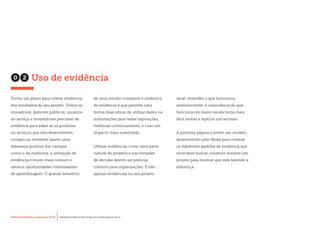 Desenvolvimento, Impacto & VocêMENTAS PRÁTICAS PARA ESTIMULAR & APOIAR INOVAÇÃO SOCIAL
Desenvolvimento, Impacto & Você FERRAMENTAS PRÁTICAS PARA ESTIMULAR & APOIAR INOVAÇÃO SOCIAL
Desenvolvimento, Impacto & VocêMENTAS PRÁTICAS PARA ESTIMULAR & APOIAR INOVAÇÃO SOCIAL
Desenvolvimento, Impacto & Você FERRAMENTAS PRÁTICAS PARA ESTIMULAR & APOIAR INOVAÇÃO SOCIAL
Tenha um plano para coletar evidência
dos resultados do seu projeto. Todos os
inovadores, gestores públicos, usuários
do serviço e investidores precisam de
evidência para saber se os produtos
ou serviços que eles desenvolvem,
compra ou investem fazem uma
diferença positiva. Em campos
como o da medicina, a utilização de
evidência é muito mais comum e
oferece oportunidades interessantes
de aprendizagem. O grande benefício
de uma revisão constante e sistêmica
de evidência é que permite uma
forma mais eficaz de utilizar dados ou
informações para testar suposições,
melhorar continuamente, e criar um
impacto mais sustentado.
Utilizar evidências como uma parte
natural de projetos e nas tomadas
de decisão devem ser práticas
comuns para organizações. E não
apenas evidências no seu projeto
atual: entender o que funcionou
anteriormente, e consciência do que
funciona em maior escala torna mais
fácil avaliar e replicar um sucesso.
A próxima página contém um modelo
desenvolvido pelo Nesta para mostrar
os diferentes padrões de evidência que
você deve buscar construir durante um
projeto para mostrar que está fazendo a
diferença.
02 Uso de evidência
 