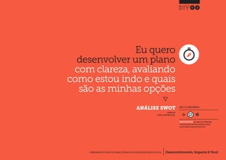 Desenvolvimento, Impacto & VocêFERRAMENTAS PRÁTICAS PARA ESTIMULAR & APOIAR INOVAÇÃO SOCIAL
Desenvolvimento, Impacto & Você FERRAMENTAS PRÁTICAS PARA ESTIMULAR & APOIAR INOVAÇÃO S
Desenvolvimento, Impacto & VocêFERRAMENTAS PRÁTICAS PARA ESTIMULAR & APOIAR INOVAÇÃO SOCIAL
Eu quero
desenvolver um plano
com clareza, avaliando
como estou indo e quais
são as minhas opções
}
ANÁLISE SWOT
03
Desenvolvimento, Impacto & VocêFERRAMENTAS PRÁTICAS PARA ESTIMULAR & APOIAR INOVAÇÃO SOCIAL
INSPIRADO EM
MindTools (1996) SWOT Analysis.
NÍVEL DE ENVOLVIMENTO
REQUER ALGUM DIÁLOGO com colegas / pares.Planeje algum
tempo para interagir e preencher as planilhas em colabora-
ção com a equipe ao longo de pelo menos um dia.
 