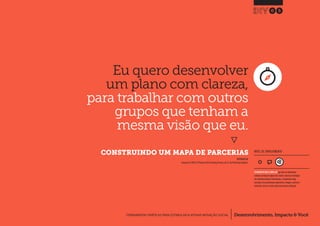 Desenvolvimento, Impacto & VocêFERRAMENTAS PRÁTICAS PARA ESTIMULAR & APOIAR INOVAÇÃO SOCIAL
Desenvolvimento, Impacto & Você FERRAMENTAS PRÁTICAS PARA ESTIMULAR & APOIAR INOVAÇÃO S
Desenvolvimento, Impacto & VocêFERRAMENTAS PRÁTICAS PARA ESTIMULAR & APOIAR INOVAÇÃO SOCIAL
Eu quero desenvolver
um plano com clareza,
para trabalhar com outros
grupos que tenham a
mesma visão que eu.
}
	 CONSTRUINDO UM MAPA DE PARCERIAS
05
Desenvolvimento, Impacto & VocêFERRAMENTAS PRÁTICAS PARA ESTIMULAR & APOIAR INOVAÇÃO SOCIAL
INSPIRADO EM
Tennyson R.(2003) 12 Phases in the Partnering Process, p4.In: The Partnering Toolbook.
NÍVEL DE ENVOLVIMENTO
FERRAMENTA MAIS COMPLEXA que deve ser idealmente
utilizada ao longo de alguns dias.Dado a natureza estratégica
das entradas/saídas de informações, a ferramenta exige
consultas com profissionais experientes, colegas e, preferen-
cialmente, deve ser revista após uma primeira utilização.
 