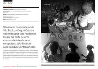 Desenvolvimento, Impacto & VocêMENTAS PRÁTICAS PARA ESTIMULAR & APOIAR INOVAÇÃO SOCIAL
Desenvolvimento, Impacto & Você FERRAMENTAS PRÁTICAS PARA ESTIMULAR & APOIAR INOVAÇÃO SOCIAL
Desenvolvimento, Impacto & VocêMENTAS PRÁTICAS PARA ESTIMULAR & APOIAR INOVAÇÃO SOCIAL
Desenvolvimento, Impacto & Você FERRAMENTAS PRÁTICAS PARA ESTIMULAR & APOIAR INOVAÇÃO SOCIAL
FERRAMENTA UTILIZADA: CANVAS DO MODELO DE NEGÓCIOS
ORGANIZAÇÃO: SBCSOL - INCUBADORA DE EMPREENDIMENTOS SOLIDARIOS		
PAÍS: BRASIL
SETOR: EMPREENDEDORISMO E DESENVOLVIMENTO DE HABILIDADE
PAPEL: DESIGNER SOCIAL
PESSOA PARA CONTATO: RENATA MENDES
EMAIL: RENATACM@UOL.COM.BR
ESTUDO DE CASO
(CIMA)ARTISTASCRIANDOPRODUTOSNOWORKSHOPDEMADEIRA;(BAIXO)OEXERCÍCIODEPREENCHIMENTODOCANVASDOMODELODENEGÓCIOSPARTICIPATIVOCOMACOMUNIDADE.
Situado na costa sudeste de
São Paulo, a Criqué Caicara
é formada por sete residentes
locais, faz parte de uma
comunidade tradicional
e é apoiado pelo Instituo
Elos e a ONG Central Artesol.
O objetivo desta comunidade é de preservar a cultura, o meio ambiente
e gerar oportunidades de emprego utilizando as habilidades artesanais.
De caixeta, madeira que é nativa da região, produtos são criados utili-
zando elementos encontrados em Juréia (uma das estações ecológicas
brasileiras).Istoincluibrinquedoseducacionais,acessórioseutensílios
domésticos.
 