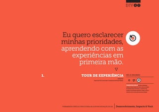 Desenvolvimento, Impacto & VocêFERRAMENTAS PRÁTICAS PARA ESTIMULAR & APOIAR INOVAÇÃO SOCIAL
Desenvolvimento, Impacto & Você FERRAMENTAS PRÁTICAS PARA ESTIMULAR & APOIAR INOVAÇÃO S
Desenvolvimento, Impacto & VocêFERRAMENTAS PRÁTICAS PARA ESTIMULAR & APOIAR INOVAÇÃO SOCIAL
Eu quero esclarecer
minhas prioridades,
aprendendo com as
experiências em
primeira mão.
}
	 1.	 TOUR DE EXPERIÊNCIA
07
Desenvolvimento, Impacto & VocêFERRAMENTAS PRÁTICAS PARA ESTIMULAR & APOIAR INOVAÇÃO SOCIAL
INSPIRADO EM
Design Council (2011) Service Safari.In: Keeping Connected Design Challenge.
NÍVEL DE ENVOLVIMENTO
FERRAMENTA MAIS COMPLEXA que deve ser idealmente
utilizada ao longo de alguns dias.Dado a natureza estratégica
das entradas/saídas de informações, a ferramenta exige
consultas com profissionais experientes, colegas e, preferen-
cialmente, deve ser revista após uma primeira utilização.
 