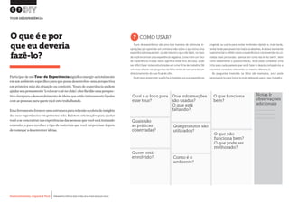 Desenvolvimento, Impacto & VocêMENTAS PRÁTICAS PARA ESTIMULAR & APOIAR INOVAÇÃO SOCIAL
Desenvolvimento, Impacto & Você FERRAMENTAS PRÁTICAS PARA ESTIMULAR & APOIAR INOVAÇÃO SOCIAL
Desenvolvimento, Impacto & VocêMENTAS PRÁTICAS PARA ESTIMULAR & APOIAR INOVAÇÃO SOCIAL
Desenvolvimento, Impacto & Você FERRAMENTAS PRÁTICAS PARA ESTIMULAR & APOIAR INOVAÇÃO SOCIAL
Participar de um Tour de Experiência significa imergir-se totalmente
em um ambiente específico para que possa desenvolver uma perspectiva
em primeira mão da situação ou contexto. Tours de experiência podem
ajudar seu pensamento 'à colocar o pé no chão'; eles lhe dão uma perspec-
tivaclaraparaodesenvolvimentodeideiasqueestãointimamenteligadas
com as pessoas para quem você está trabalhando.
Esta ferramenta fornece uma estrutura para reflexão e coleta de insights
das suas experiências em primeira mão. Existem orientações para ajudar
você a se concentrar nas experiências das pessoas que você está tentando
entender, e para recolher o tipo de materiais que você vai precisar depois
de começar a desenvolver ideias.
O que é e por
que eu deveria
fazê-lo?
?COMO USAR?
Tours de experiência são uma boa maneira de estimular in-
spirações por aprender em primeira mão sobre o que torna uma
experiência inesquecível - ou até mesmo o que não fazer, no caso
de você encontrar uma experiência negativa.Como ir em um Tour
de Experiência muitas vezes significa estar fora de casa, pode
ser difícil fazer notas estruturadas em uma ficha de trabalho. Dê
uma boa olhada nas perguntas da ficha antes de sair para ter um
direcionamento do que ficar de olho.
Você pode preencher sua ficha à medida que sua experiência
progride, ou usá-la para anotar lembretes rápidos e, mais tarde,
sentartardeparapreenchertodososdetalhes.Aideiaérealmente
experimentar e refletir sobre a experiência e compreender as ca-
madas mais profundas - pensar em como ela te fez sentir, bem
como exatamente o que aconteceu. Você pode completar uma
ficha para cada passeio que você fazer e depois compará-los a
encontrar conexões relevantes ou mesmo diferenças.
As perguntas inseridas na ficha são exemplos, você pode
personalizá-la para torná-la mais relevante para o seu trabalho.
07
TOUR DE EXPERIÊNCIA
Qual é o foco para
esse tour?
Que informações
são usadas?
O que está
faltando?
O que funciona
bem?
Quais são
as práticas
observadas?
Que produtos são
utilizados?
O que não
funciona bem?
O que pode ser
melhorado?
Quem está
envolvido?
Notas &
observações
adicionais
Como é o
ambiente?
 