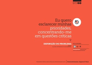 Desenvolvimento, Impacto & VocêFERRAMENTAS PRÁTICAS PARA ESTIMULAR & APOIAR INOVAÇÃO SOCIAL
Desenvolvimento, Impacto & Você FERRAMENTAS PRÁTICAS PARA ESTIMULAR & APOIAR INOVAÇÃO S
Desenvolvimento, Impacto & VocêFERRAMENTAS PRÁTICAS PARA ESTIMULAR & APOIAR INOVAÇÃO SOCIAL
Eu quero
esclarecer minhas
prioridades,
concentrando-me
em questões críticas
}
	 DEFINIÇÃO DO PROBLEMA
08
Desenvolvimento, Impacto & VocêFERRAMENTAS PRÁTICAS PARA ESTIMULAR & APOIAR INOVAÇÃO SOCIAL
INSPIRADO EM
Julier J., Kimbell L.(2012) Problem Definition.p30.In: The Social Design Methods Menu.
NÍVEL DE ENVOLVIMENTO
CONSIDERAVELMENTE SIMPLES, ferramenta que você mesmo
administra e que demanda relativamente menos tempo.
 