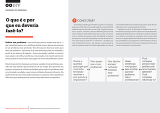 Desenvolvimento, Impacto & VocêMENTAS PRÁTICAS PARA ESTIMULAR & APOIAR INOVAÇÃO SOCIAL
Desenvolvimento, Impacto & Você FERRAMENTAS PRÁTICAS PARA ESTIMULAR & APOIAR INOVAÇÃO SOCIAL
Desenvolvimento, Impacto & VocêMENTAS PRÁTICAS PARA ESTIMULAR & APOIAR INOVAÇÃO SOCIAL
Desenvolvimento, Impacto & Você FERRAMENTAS PRÁTICAS PARA ESTIMULAR & APOIAR INOVAÇÃO SOCIAL
Definir um problema é uma tarefa que parece simples mas não é - o
que a princípio parece ser o problema muitas vezes é apenas um sintoma
de um problema mais profundo. Esta ferramenta funciona tanto para
abrir um problema - apresentá-lo de uma forma que pode ser analisada a
partir de um número de ângulos -, bem como ajudar a definir o contexto
mais amplo e identificar problemas relacionados. Isto é particularmente
eficazquandosetentareunirumaequipeemtornodosproblemas-chaves.
Estaferramentafoicriadaparaestruturaraanálisedeumproblemaespe-
cífica de uma maneira que faz bom uso de seu tempo. Ele apresenta um
pequeno conjunto de critérios principais pelos quais um problema pode
ser articulado e avaliado, o que torna a atividade altamente eficiente. Ela
também lhe dá uma forma padronizada para comparar vários problemas
diferentes que podem parecer serem muito diferentes na superfície.
O que é e por
que eu deveria
fazê-lo?
?COMO USAR?
Vá até a ficha de Definição do Problema sozinho ou em equipes
pequenas e reflita sobre uma questão específica, compartilhando
reflexões enquanto escrevem as suas notas. O objetivo principal
aqui é capturar, comparar e discutir diferentes pontos de vista
sobre o problema. Você poderá então rever as notas e conversar
com os membros da equipe se você está fazendo as mesmas
premissas e se você está enquadrando as coisas da mesma ma-
neira. Este exercício pode levar a "reformular" o problema que
você inicialmente encontrou - por exemplo, o que acontece se
você vê as pessoas idosas como tendo capacidades, ao invés de
necessidades? Reformular problemas dessa forma pode oferecer
pistas sobre como a solução pode tomar forma.
Trabalhando na ficha de Definição do Problema não só com
membrosdesuaequipe,masemconjuntocomoutraspartesinter-
essadasgeralmentetraránovoscontextos.Porexemplo,trabalhar
com usuários, funcionários ou voluntários de um serviço pode
fornecer um ângulo ligeiramente diferente para a ferramenta do
que se trabalhasse com os gestores ou empreendedores.Sinta-se
livre para experimentar e reformular as perguntas da ficha para
mantê-las relevantes em tais situações.
08
DEFINIÇÃO DO PROBLEMA
Qual é a
questão
principal que
você está
tentando
resolver e
por que ela é
importante?
Para quem
isso é um
problema?
Que fatores
sociais/
culturais
moldam
esse
problema?
Quais
evidências
vocêpossui
paramostrar
queesse
problema
valeo
investimento?
Você
consegue
pensarnesse
problemade
umamaneira
diferente?
Você
consegue
reformulá-lo?
 