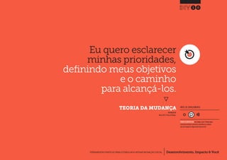 Desenvolvimento, Impacto & VocêFERRAMENTAS PRÁTICAS PARA ESTIMULAR & APOIAR INOVAÇÃO SOCIAL
Desenvolvimento, Impacto & Você FERRAMENTAS PRÁTICAS PARA ESTIMULAR & APOIAR INOVAÇÃO S
Desenvolvimento, Impacto & VocêFERRAMENTAS PRÁTICAS PARA ESTIMULAR & APOIAR INOVAÇÃO SOCIAL
`
Eu quero esclarecer
minhas prioridades,
definindo meus objetivos
e o caminho
para alcançá-los.
}
	 TEORIA DA MUDANÇA
10
Desenvolvimento, Impacto & VocêFERRAMENTAS PRÁTICAS PARA ESTIMULAR & APOIAR INOVAÇÃO SOCIAL
INSPIRADO EM
Nesta (2011) Theory of Change.
NÍVEL DE ENVOLVIMENTO
REQUER ALGUM DIÁLOGO com colegas / pares.Planeje algum
tempo para interagir e preencher as planilhas em colabora-
ção com a equipe ao longo de pelo menos um dia.
 