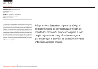 Desenvolvimento, Impacto & VocêMENTAS PRÁTICAS PARA ESTIMULAR & APOIAR INOVAÇÃO SOCIAL
Desenvolvimento, Impacto & Você FERRAMENTAS PRÁTICAS PARA ESTIMULAR & APOIAR INOVAÇÃO SOCIAL
Desenvolvimento, Impacto & VocêMENTAS PRÁTICAS PARA ESTIMULAR & APOIAR INOVAÇÃO SOCIAL
Desenvolvimento, Impacto & Você FERRAMENTAS PRÁTICAS PARA ESTIMULAR & APOIAR INOVAÇÃO SOCIAL
Temos tido problemas para impulsionar performances
individuais dentro da equipe de vendas e operações em
nossaorganização.Conscientedequeestassãomuitasvezes
ligadasaumsistemamaior,decidimosolharparaasfrentes
de vendas de atacado e operações do negócio e montar um
programademudançacoordenada.Estamosrealizandouma
série de oficina para fazer isso e eu pensei que o Diagrama
deCausaspoderianosajudaraidentificaressesproblemas,
entendê-loseàssuascausas,e,posteriormente,nos ajudar
a procurar por soluções.
ESTUDO DE CASO
FERRAMENTA USADA: DIAGRAMA DE CAUSAS
ORGANIZAÇÃO: SANERGY		
PAÍS: QUÉNIA
SETOR: ÁGUA, SANEAMENTO E HIGIENE (WASH)
PESSOA PARA CONTATO: SIMON DIXON
EMAIL: SIMON@SANER.GY
Adaptamos a ferramenta para se adequar
ao nosso modo de apresentação e com os
resultados disso nós avançamos para a fase
de planejamento, na qual estamos agora,
para começar a abordar as questões centrais
informadas pelas causas.
 