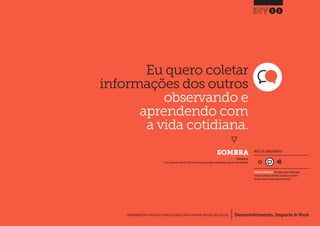 Desenvolvimento, Impacto & VocêFERRAMENTAS PRÁTICAS PARA ESTIMULAR & APOIAR INOVAÇÃO SOCIAL
Desenvolvimento, Impacto & Você FERRAMENTAS PRÁTICAS PARA ESTIMULAR & APOIAR INOVAÇÃO S
Desenvolvimento, Impacto & VocêFERRAMENTAS PRÁTICAS PARA ESTIMULAR & APOIAR INOVAÇÃO SOCIAL
Eu quero coletar
informações dos outros
observando e
aprendendo com
a vida cotidiana.
}
	SOMBRA
11
Desenvolvimento, Impacto & VocêFERRAMENTAS PRÁTICAS PARA ESTIMULAR & APOIAR INOVAÇÃO SOCIAL
INSPIRADO EM
Lovlie L.,Reason B.,Polaine A.(2013) Service Design: From Insight to Implementation.p54-p57.Rosenfeld Media
NÍVEL DE ENVOLVIMENTO
REQUER ALGUM DIÁLOGO com colegas / pares.Planeje algum
tempo para interagir e preencher as planilhas em colabora-
ção com a equipe ao longo de pelo menos um dia.
 