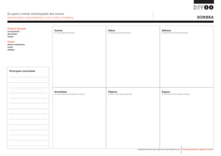 Desenvolvimento, Impacto & VocêFERRAMENTAS PRÁTICAS PARA ESTIMULAR & APOIAR INOVAÇÃO SOCIAL
Desenvolvimento, Impacto & Você FERRAMENTAS PRÁTICAS PARA ESTIMULAR & APOIAR INOVAÇÃO S
Desenvolvimento, Impacto & VocêFERRAMENTAS PRÁTICAS PARA ESTIMULAR & APOIAR INOVAÇÃO SOCIAL
SOMBRA
11
Eu quero coletar informações dos outros
observando e aprendendo com a vida cotidiana.
Onde & Quando
LOCALIZAÇÃO:
ENCONTRO:
TEMPO:
Quem
PESSOA SOMBREADA:
IDADE:
GÊNERO:
Principais conclusões
Gostos
Ex: sobre preferências pessoais
Atividades
Ex: sobre as ações desencadeadas por situação
Ódios
Ex: sobre preocupações específicas
Objetos
Ex: sobre o uso de objetos específicos
Hábitos
Ex: observações sobre rotinas existentes
Espaço
Ex: observações sobre o efeito do ambiente
 