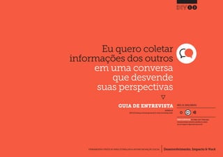 Desenvolvimento, Impacto & VocêFERRAMENTAS PRÁTICAS PARA ESTIMULAR & APOIAR INOVAÇÃO SOCIAL
Desenvolvimento, Impacto & Você FERRAMENTAS PRÁTICAS PARA ESTIMULAR & APOIAR INOVAÇÃO S
Desenvolvimento, Impacto & VocêFERRAMENTAS PRÁTICAS PARA ESTIMULAR & APOIAR INOVAÇÃO SOCIAL
Eu quero coletar
informações dos outros
em uma conversa
que desvende
suas perspectivas
}
	 GUIA DE ENTREVISTA
12
Desenvolvimento, Impacto & VocêFERRAMENTAS PRÁTICAS PARA ESTIMULAR & APOIAR INOVAÇÃO SOCIAL
INSPIRADO EM
IDEO (2012) Develop an interview approach p58.In: Human Centred Design Toolkit.
NÍVEL DE ENVOLVIMENTO
REQUER ALGUM DIÁLOGO com colegas / pares.Planeje algum
tempo para interagir e preencher as planilhas em colabora-
ção com a equipe ao longo de pelo menos um dia.
 
