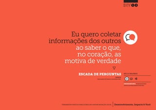 Desenvolvimento, Impacto & VocêFERRAMENTAS PRÁTICAS PARA ESTIMULAR & APOIAR INOVAÇÃO SOCIAL
Desenvolvimento, Impacto & Você FERRAMENTAS PRÁTICAS PARA ESTIMULAR & APOIAR INOVAÇÃO S
Desenvolvimento, Impacto & VocêFERRAMENTAS PRÁTICAS PARA ESTIMULAR & APOIAR INOVAÇÃO SOCIAL
Eu quero coletar
informações dos outros
ao saber o que,
no coração, as
motiva de verdade
}
	 ESCADA DE PERGUNTAS
13
Desenvolvimento, Impacto & VocêFERRAMENTAS PRÁTICAS PARA ESTIMULAR & APOIAR INOVAÇÃO SOCIAL
INSPIRADO EM
Project Innovation (2012) Question.In: Social Innovation Toolkit.
NÍVEL DE ENVOLVIMENTO
CONSIDERAVELMENTE SIMPLES, ferramenta que você mesmo
administra e que demanda relativamente menos tempo.
 