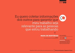 Desenvolvimento, Impacto & VocêFERRAMENTAS PRÁTICAS PARA ESTIMULAR & APOIAR INOVAÇÃO SOCIAL
Desenvolvimento, Impacto & Você FERRAMENTAS PRÁTICAS PARA ESTIMULAR & APOIAR INOVAÇÃO S
Desenvolvimento, Impacto & VocêFERRAMENTAS PRÁTICAS PARA ESTIMULAR & APOIAR INOVAÇÃO SOCIAL
Eu quero coletar informações
dos outros para garantir que
meu trabalho seja
relevante para as pessoas
que estou trabalhando
}
	 MAPA DE HISTÓRIAS
14
Desenvolvimento, Impacto & VocêFERRAMENTAS PRÁTICAS PARA ESTIMULAR & APOIAR INOVAÇÃO SOCIAL
INSPIRADO EM
Julier J., Kimbell L.(2012) Storyworld.p24.In: The Social Design Methods Menu.
NÍVEL DE ENVOLVIMENTO
FERRAMENTA MAIS COMPLEXA que deve ser idealmente
utilizada ao longo de alguns dias.Dado a natureza estratégica
das entradas/saídas de informações, a ferramenta exige
consultas com profissionais experientes, colegas e, preferen-
cialmente, deve ser revista após uma primeira utilização.
 