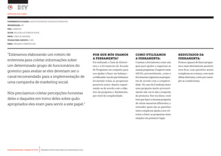 Desenvolvimento, Impacto & VocêMENTAS PRÁTICAS PARA ESTIMULAR & APOIAR INOVAÇÃO SOCIAL
Desenvolvimento, Impacto & Você FERRAMENTAS PRÁTICAS PARA ESTIMULAR & APOIAR INOVAÇÃO SOCIAL
Desenvolvimento, Impacto & VocêMENTAS PRÁTICAS PARA ESTIMULAR & APOIAR INOVAÇÃO SOCIAL
Desenvolvimento, Impacto & Você FERRAMENTAS PRÁTICAS PARA ESTIMULAR & APOIAR INOVAÇÃO SOCIAL
“Estávamos elaborando um roteiro de
entrevista para coletar informações sobre
um determinado grupo de funcionários do
governo para avaliar se eles deveriam ser o
canal recomendado para a implementação de
uma campanha de marketing social.
Nós precisamos coletar percepções honestas
deles e daqueles em torno deles sobre quão
apropriados eles eram para servir a este papel.”
ESTUDO DE CASO
FERRAMENTA UTILIZADA: GUIA DE ENTREVISTA, ESCADA DE PERGUNTAS
ORGANIZAÇÃO: iDE			
PAÍS: CAMBODIA
SETOR: REDUÇÃO DA POBREZA RURAL
PAPEL: LÍDER DE INOVAÇÃO
PESSOA PARA CONTATO: YI WEI
EMAIL: YWEI@IDE-CAMBODIA.ORG
POR QUE NÓS USAMOS
A FERRAMENTA?
Foi utilizado o Guia de Entrev-
ista e a ferramenta de Escada
de Perguntas em conjunto para
nos ajudar a fazer um balanço -
certificando-nosdequetínhamos
levantado todas as perguntas
possíveis antes, depois organi-
zando-as de acordo com o obje-
tivo da pergunta e, finalmente,
por nível de complexidade.
COMO UTILIZAMOS
A FERRAMENTA:
Usamos a ferramenta como um
guia para ajudar a organizar as
nossasperguntas.Oaspectomais
útil foi, provavelmente, como a
ferramentaorganizouaspergun-
tas de acordo com a complexi-
dade. No caso do Camboja, fazer
uma pergunta muito provavel-
mente não vai te dar a resposta
de primeira. Em vez disso, você
temquefazeramesmapergunta
de várias maneiras diferentes, e
entender quais são as questões
mais complexas ajuda a nos ori-
entar a fazer as perguntas mais
simples em primeiro lugar.
RESULTADOS DA
FERRAMENTA:
Fomos capazes de fazer pergun-
tas o mais diretamente possível,
sem ficar com questões muito
complexasnocomeço,commais
idéiasabstratas,comoporexem-
plo as condicionais.
 