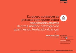 Desenvolvimento, Impacto & VocêFERRAMENTAS PRÁTICAS PARA ESTIMULAR & APOIAR INOVAÇÃO SOCIAL
Desenvolvimento, Impacto & Você FERRAMENTAS PRÁTICAS PARA ESTIMULAR & APOIAR INOVAÇÃO S
Desenvolvimento, Impacto & VocêFERRAMENTAS PRÁTICAS PARA ESTIMULAR & APOIAR INOVAÇÃO SOCIAL
Eu quero conhecer as
pessoas com quem estou
trabalhando através
de uma melhor definição de
quem estou tentando alcançar
}
	 PÚBLICO ALVO
16
Desenvolvimento, Impacto & VocêFERRAMENTAS PRÁTICAS PARA ESTIMULAR & APOIAR INOVAÇÃO SOCIAL
NÍVEL DE ENVOLVIMENTO
INSPIRADO EM
Nesta (2009) Worksheet 3a: Your Customers.In: Creative Enterprise Toolkit.
FERRAMENTA MAIS COMPLEXA que deve ser idealmente
utilizada ao longo de alguns dias.Dado a natureza estratégica
das entradas/saídas de informações, a ferramenta exige
consultas com profissionais experientes, colegas e, preferen-
cialmente, deve ser revista após uma primeira utilização.
 