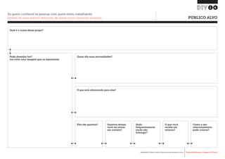 Desenvolvimento, Impacto & VocêFERRAMENTAS PRÁTICAS PARA ESTIMULAR & APOIAR INOVAÇÃO SOCIAL
Desenvolvimento, Impacto & Você FERRAMENTAS PRÁTICAS PARA ESTIMULAR & APOIAR INOVAÇÃO S
Desenvolvimento, Impacto & VocêFERRAMENTAS PRÁTICAS PARA ESTIMULAR & APOIAR INOVAÇÃO SOCIAL
16
Eu quero conhecer as pessoas com quem estou trabalhando
através de uma melhor definição de quem estou tentando alcançar 	 PÚBLICO ALVO
Qual é o nome desse grupo?
Pode desenhá-los?
(ou colar uma imagem que os representa)
Quais são suas necessidades?
O que está oferecendo para eles?
Eles são quantos? Quão
frequentemente
vocês vão
interagir?
O que você
recebe em
retorno?
Como o seu
relacionamento
pode crescer?
Quantos desses
você vai entrar
em contato?
 