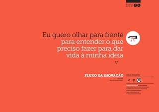Desenvolvimento, Impacto & VocêFERRAMENTAS PRÁTICAS PARA ESTIMULAR & APOIAR INOVAÇÃO SOCIAL
Desenvolvimento, Impacto & Você FERRAMENTAS PRÁTICAS PARA ESTIMULAR & APOIAR INOVAÇÃO S
Desenvolvimento, Impacto & VocêFERRAMENTAS PRÁTICAS PARA ESTIMULAR & APOIAR INOVAÇÃO SOCIAL
Eu quero olhar para frente
para entender o que
preciso fazer para dar
vida à minha ideia
}
FLUXO DA INOVAÇÃO
01
INSPIRADO EM
Nesta (2013) Innovation Flowchart.
NÍVEL DE ENVOLVIMENTO
FERRAMENTA MAIS COMPLEXA que deve ser idealmente
utilizada ao longo de alguns dias.Dado a natureza estratégica
das entradas/saídas de informações, a ferramenta exige
consultas com profissionais experientes,
colegas e, preferencialmente, deve
ser revista após uma primeira utilização.
 