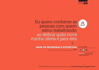 Desenvolvimento, Impacto & VocêFERRAMENTAS PRÁTICAS PARA ESTIMULAR & APOIAR INOVAÇÃO SOCIAL
Desenvolvimento, Impacto & Você FERRAMENTAS PRÁTICAS PARA ESTIMULAR & APOIAR INOVAÇÃO S
Desenvolvimento, Impacto & VocêFERRAMENTAS PRÁTICAS PARA ESTIMULAR & APOIAR INOVAÇÃO SOCIAL
Eu quero conhecer as
pessoas com quem
estou trabalhando
ao definir quão nova
minha oferta é para eles
}
	 MAPA DE PROMESSAS E POTENCIAIS
18
Desenvolvimento, Impacto & VocêFERRAMENTAS PRÁTICAS PARA ESTIMULAR & APOIAR INOVAÇÃO SOCIAL
NÍVEL DE ENVOLVIMENTO
INSPIRADO EM
IDEO (2011) Deliver: Plan a pipeline of solutions, p135.In: IDEO, Human Centered Design Toolkit.Edition - 2.London: IDEO.
REQUER ALGUM DIÁLOGO com colegas / pares.Planeje algum
tempo para interagir e preencher as planilhas em colaboração
com a equipe ao longo de pelo menos um dia.
 
