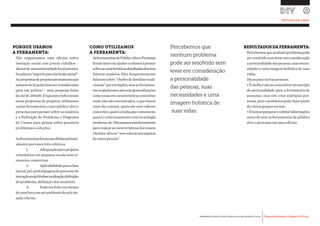 Desenvolvimento, Impacto & VocêFERRAMENTAS PRÁTICAS PARA ESTIMULAR & APOIAR INOVAÇÃO SOCIAL
Desenvolvimento, Impacto & Você FERRAMENTAS PRÁTICAS PARA ESTIMULAR & APOIAR INOVAÇÃO S
Desenvolvimento, Impacto & VocêFERRAMENTAS PRÁTICAS PARA ESTIMULAR & APOIAR INOVAÇÃO SOCIAL
PORQUE USAMOS
A FERRAMENTA:
Nós organizamos uma oficina sobre
inovação social com jovens cidadãos –
alunosdeumauniversidadelocalparceira,
focadaem“esporteparainclusãosocial”.
Aspropostasdeprojetospromissorasque
saíssemdelápoderiamserconsideradas
para um prêmio – uma pequena bolsa
deaté$1.500,00.Enquantoelaboravam
essas propostas de projetos, utilizamos
várias ferramentas como público alvo e
personas para pensar sobre os usuários
e a Definição do Problema e Diagrama
de Causas para pensar sobre possíveis
problemas e soluções.
Asferramentasforamescolhidasprimari-
amente por esses três critérios:
	 1.	 Adequaçãoparaprojetos
voluntários em pequena escala sem el-
ementos comerciais
	 2.	 Aplicabilidadeparaafase
inicial,pré-prototipagemdoprocessode
inovaçãosocial(ênfasenaideação,definição
do problema, definição dos usuários)
	 3.	 Podeserfeitoemmenos
deumahoraemumambientedesala-de-
aula/oficina.
COMO UTILIZAMOS
A FERRAMENTA:
AsferramentasdePúblicoAlvoePersonas
foramúteisemajudarosalunosàpensar
sobreascaracterísticasdetalhadasdosseus
futuros usuários. Eles frequentemente
falavamsobre“chefesdefamíliastradi-
cionais”porexemplos,masasferramen-
tasosajudaramaancorargeneralizações
comoessasemcaracterísticasconcretas:
onde eles são encontrados, o que fazem
num dia comum, quais são seus valores
concretos,qualéamídiaqueconsomem,
qualéorelacionamentocomtecnologia
moderna,etc.Nósusamosessaferramenta
pararealçarascaracterísticasdosnossos
clientes-alvoao“noscolocarnossapatos
da outra pessoa”.
RESULTADOSDAFERRAMENTA:
Percebemosquenenhumproblemapode
serresolvidosemlevaremconsideração
apersonalidadedaspessoas,suasneces-
sidades e uma imagem holística de suas
vidas.
Dicas para outras pessoas:
•Émelhornãoseconcentraremumtipo
de personalidade para a ferramenta de
personas, mas sim criar múltiplas per-
sonas,poisoproblemapodefazerparte
de vários grupos sociais.
•Ébomseprepararecoletarinformações
antesdeusarasferramentasdepúblico
alvo e personas em uma oficina
Percebemos que
nenhum problema
pode ser resolvido sem
levar em consideração
a personalidade
das pessoas, suas
necessidades e uma
imagem holística de
suas vidas.
ESTUDO DE CASO
 