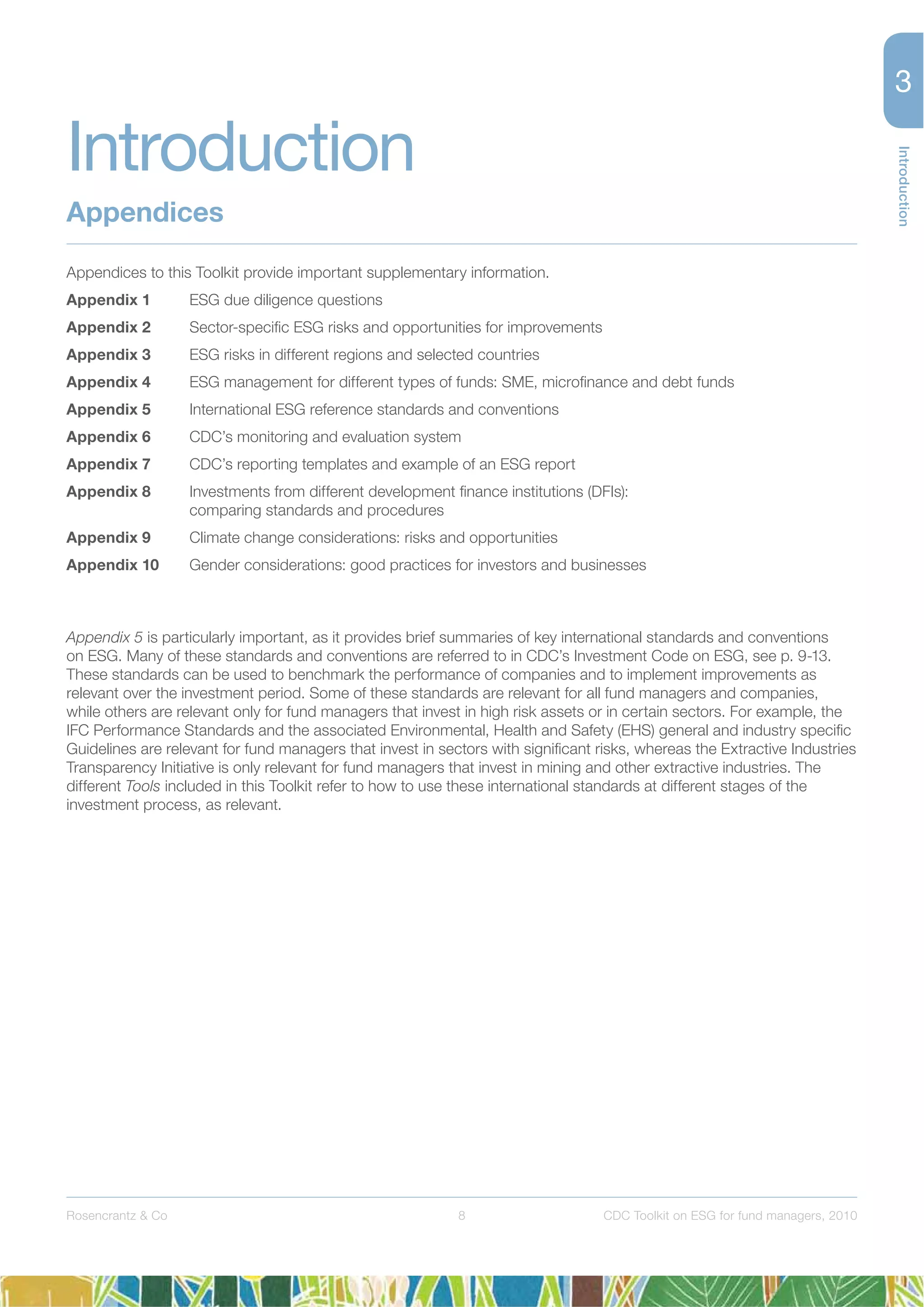 8
Introduction
Rosencrantz & Co CDC Toolkit on ESG for fund managers, 2010
Appendices to this Toolkit provide important supplementary information.
Appendix 1 ESG due diligence questions
Appendix 2 Sector-speciﬁc ESG risks and opportunities for improvements
Appendix 3 ESG risks in different regions and selected countries
Appendix 4 ESG management for different types of funds: SME, microﬁnance and debt funds
Appendix 5 International ESG reference standards and conventions
Appendix 6 CDC’s monitoring and evaluation system
Appendix 7 CDC’s reporting templates and example of an ESG report
Appendix 8 Investments from different development ﬁnance institutions (DFIs):
comparing standards and procedures
Appendix 9 Climate change considerations: risks and opportunities
Appendix 10 Gender considerations: good practices for investors and businesses
Appendix 5 is particularly important, as it provides brief summaries of key international standards and conventions
on ESG. Many of these standards and conventions are referred to in CDC’s Investment Code on ESG, see p. 9-13.
These standards can be used to benchmark the performance of companies and to implement improvements as
relevant over the investment period. Some of these standards are relevant for all fund managers and companies,
while others are relevant only for fund managers that invest in high risk assets or in certain sectors. For example, the
IFC Performance Standards and the associated Environmental, Health and Safety (EHS) general and industry speciﬁc
Guidelines are relevant for fund managers that invest in sectors with signiﬁcant risks, whereas the Extractive Industries
Transparency Initiative is only relevant for fund managers that invest in mining and other extractive industries. The
different Tools included in this Toolkit refer to how to use these international standards at different stages of the
investment process, as relevant.
Introduction
Appendices
 