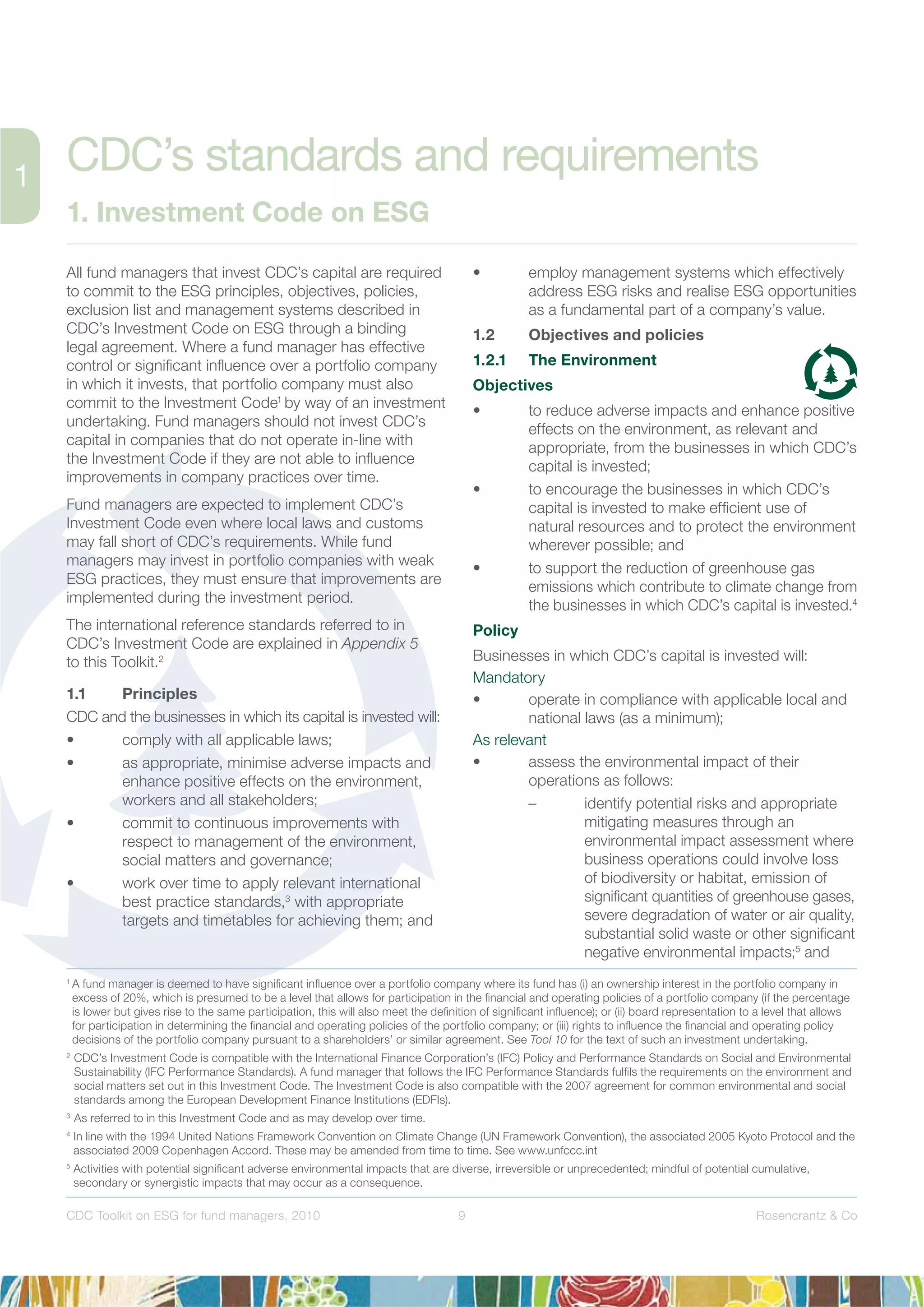 9 Rosencrantz & CoCDC Toolkit on ESG for fund managers, 2010
All fund managers that invest CDC’s capital are required
to commit to the ESG principles, objectives, policies,
exclusion list and management systems described in
CDC’s Investment Code on ESG through a binding
legal agreement. Where a fund manager has effective
control or signiﬁcant inﬂuence over a portfolio company
in which it invests, that portfolio company must also
commit to the Investment Code1
by way of an investment
undertaking. Fund managers should not invest CDC’s
capital in companies that do not operate in-line with
the Investment Code if they are not able to inﬂuence
improvements in company practices over time.
Fund managers are expected to implement CDC’s
Investment Code even where local laws and customs
may fall short of CDC’s requirements. While fund
managers may invest in portfolio companies with weak
ESG practices, they must ensure that improvements are
implemented during the investment period.
The international reference standards referred to in
CDC’s Investment Code are explained in Appendix 5
to this Toolkit.2
1.1 Principles
CDC and the businesses in which its capital is invested will:
• comply with all applicable laws;
• as appropriate, minimise adverse impacts and
enhance positive effects on the environment,
workers and all stakeholders;
• commit to continuous improvements with
respect to management of the environment,
social matters and governance;
• work over time to apply relevant international
best practice standards,3
with appropriate
targets and timetables for achieving them; and
• employ management systems which effectively
address ESG risks and realise ESG opportunities
as a fundamental part of a company’s value.
1.2 Objectives and policies
1.2.1 The Environment
Objectives
• to reduce adverse impacts and enhance positive
effects on the environment, as relevant and
appropriate, from the businesses in which CDC’s
capital is invested;
• to encourage the businesses in which CDC’s
capital is invested to make efﬁcient use of
natural resources and to protect the environment
wherever possible; and
• to support the reduction of greenhouse gas
emissions which contribute to climate change from
the businesses in which CDC’s capital is invested.4
Policy
Businesses in which CDC’s capital is invested will:
Mandatory
• operate in compliance with applicable local and
national laws (as a minimum);
As relevant
• assess the environmental impact of their
operations as follows:
– identify potential risks and appropriate
mitigating measures through an
environmental impact assessment where
business operations could involve loss
of biodiversity or habitat, emission of
signiﬁcant quantities of greenhouse gases,
severe degradation of water or air quality,
substantial solid waste or other signiﬁcant
negative environmental impacts;5
and
CDC’s standards and requirements
1. Investment Code on ESG
1
A fund manager is deemed to have signiﬁcant inﬂuence over a portfolio company where its fund has (i) an ownership interest in the portfolio company in
excess of 20%, which is presumed to be a level that allows for participation in the ﬁnancial and operating policies of a portfolio company (if the percentage
is lower but gives rise to the same participation, this will also meet the deﬁnition of signiﬁcant inﬂuence); or (ii) board representation to a level that allows
for participation in determining the ﬁnancial and operating policies of the portfolio company; or (iii) rights to inﬂuence the ﬁnancial and operating policy
decisions of the portfolio company pursuant to a shareholders’ or similar agreement. See Tool 10 for the text of such an investment undertaking.
2
CDC’s Investment Code is compatible with the International Finance Corporation’s (IFC) Policy and Performance Standards on Social and Environmental
Sustainability (IFC Performance Standards). A fund manager that follows the IFC Performance Standards fulﬁls the requirements on the environment and
social matters set out in this Investment Code. The Investment Code is also compatible with the 2007 agreement for common environmental and social
standards among the European Development Finance Institutions (EDFIs).
3
As referred to in this Investment Code and as may develop over time.
4
In line with the 1994 United Nations Framework Convention on Climate Change (UN Framework Convention), the associated 2005 Kyoto Protocol and the
associated 2009 Copenhagen Accord. These may be amended from time to time. See www.unfccc.int
5
Activities with potential signiﬁcant adverse environmental impacts that are diverse, irreversible or unprecedented; mindful of potential cumulative,
secondary or synergistic impacts that may occur as a consequence.
 