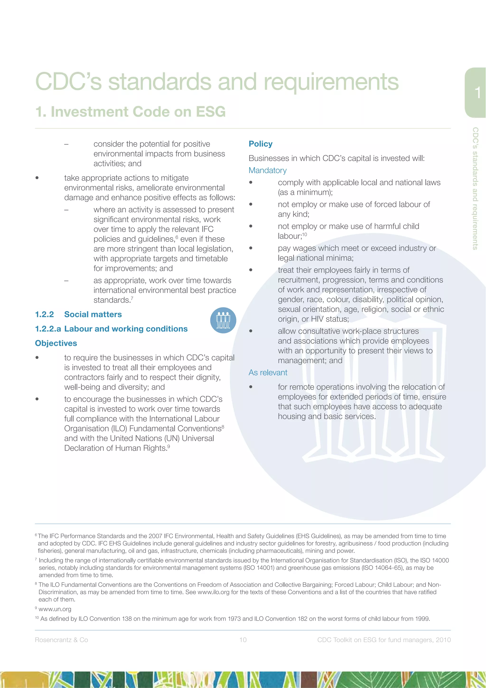 CDC’sstandardsandrequirements
10Rosencrantz & Co CDC Toolkit on ESG for fund managers, 2010
– consider the potential for positive
environmental impacts from business
activities; and
• take appropriate actions to mitigate
environmental risks, ameliorate environmental
damage and enhance positive effects as follows:
– where an activity is assessed to present
signiﬁcant environmental risks, work
over time to apply the relevant IFC
policies and guidelines,6
even if these
are more stringent than local legislation,
with appropriate targets and timetable
for improvements; and
– as appropriate, work over time towards
international environmental best practice
standards.7
1.2.2 Social matters
1.2.2.a Labour and working conditions
Objectives
• to require the businesses in which CDC’s capital
is invested to treat all their employees and
contractors fairly and to respect their dignity,
well-being and diversity; and
• to encourage the businesses in which CDC’s
capital is invested to work over time towards
full compliance with the International Labour
Organisation (ILO) Fundamental Conventions8
and with the United Nations (UN) Universal
Declaration of Human Rights.9
Policy
Businesses in which CDC’s capital is invested will:
Mandatory
• comply with applicable local and national laws
(as a minimum);
• not employ or make use of forced labour of
any kind;
• not employ or make use of harmful child
labour;10
• pay wages which meet or exceed industry or
legal national minima;
• treat their employees fairly in terms of
recruitment, progression, terms and conditions
of work and representation, irrespective of
gender, race, colour, disability, political opinion,
sexual orientation, age, religion, social or ethnic
origin, or HIV status;
• allow consultative work-place structures
and associations which provide employees
with an opportunity to present their views to
management; and
As relevant
• for remote operations involving the relocation of
employees for extended periods of time, ensure
that such employees have access to adequate
housing and basic services.
6
The IFC Performance Standards and the 2007 IFC Environmental, Health and Safety Guidelines (EHS Guidelines), as may be amended from time to time
and adopted by CDC. IFC EHS Guidelines include general guidelines and industry sector guidelines for forestry, agribusiness / food production (including
ﬁsheries), general manufacturing, oil and gas, infrastructure, chemicals (including pharmaceuticals), mining and power.
7
Including the range of internationally certiﬁable environmental standards issued by the International Organisation for Standardisation (ISO), the ISO 14000
series, notably including standards for environmental management systems (ISO 14001) and greenhouse gas emissions (ISO 14064-65), as may be
amended from time to time.
8
The ILO Fundamental Conventions are the Conventions on Freedom of Association and Collective Bargaining; Forced Labour; Child Labour; and Non-
Discrimination, as may be amended from time to time. See www.ilo.org for the texts of these Conventions and a list of the countries that have ratiﬁed
each of them.
9
www.un.org
10
As deﬁned by ILO Convention 138 on the minimum age for work from 1973 and ILO Convention 182 on the worst forms of child labour from 1999.
CDC’s standards and requirements
1. Investment Code on ESG
 