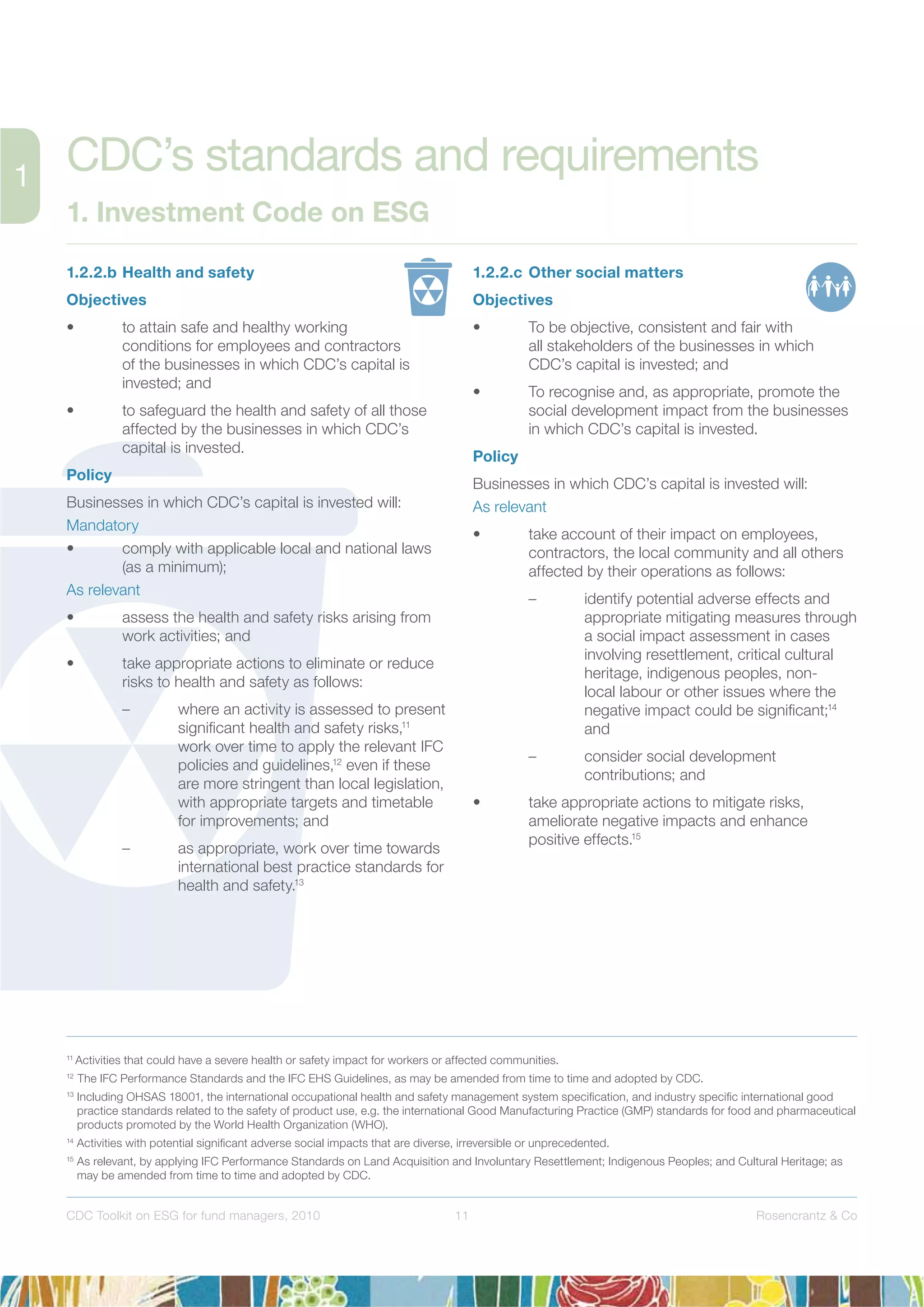 11 Rosencrantz & CoCDC Toolkit on ESG for fund managers, 2010
1.2.2.b Health and safety
Objectives
• to attain safe and healthy working
conditions for employees and contractors
of the businesses in which CDC’s capital is
invested; and
• to safeguard the health and safety of all those
affected by the businesses in which CDC’s
capital is invested.
Policy
Businesses in which CDC’s capital is invested will:
Mandatory
• comply with applicable local and national laws
(as a minimum);
As relevant
• assess the health and safety risks arising from
work activities; and
• take appropriate actions to eliminate or reduce
risks to health and safety as follows:
– where an activity is assessed to present
signiﬁcant health and safety risks,11
work over time to apply the relevant IFC
policies and guidelines,12
even if these
are more stringent than local legislation,
with appropriate targets and timetable
for improvements; and
– as appropriate, work over time towards
international best practice standards for
health and safety.13
1.2.2.c Other social matters
Objectives
• To be objective, consistent and fair with
all stakeholders of the businesses in which
CDC’s capital is invested; and
• To recognise and, as appropriate, promote the
social development impact from the businesses
in which CDC’s capital is invested.
Policy
Businesses in which CDC’s capital is invested will:
As relevant
• take account of their impact on employees,
contractors, the local community and all others
affected by their operations as follows:
– identify potential adverse effects and
appropriate mitigating measures through
a social impact assessment in cases
involving resettlement, critical cultural
heritage, indigenous peoples, non-
local labour or other issues where the
negative impact could be signiﬁcant;14
and
– consider social development
contributions; and
• take appropriate actions to mitigate risks,
ameliorate negative impacts and enhance
positive effects.15
11
Activities that could have a severe health or safety impact for workers or affected communities.
12
The IFC Performance Standards and the IFC EHS Guidelines, as may be amended from time to time and adopted by CDC.
13
Including OHSAS 18001, the international occupational health and safety management system speciﬁcation, and industry speciﬁc international good
practice standards related to the safety of product use, e.g. the international Good Manufacturing Practice (GMP) standards for food and pharmaceutical
products promoted by the World Health Organization (WHO).
14
Activities with potential signiﬁcant adverse social impacts that are diverse, irreversible or unprecedented.
15
As relevant, by applying IFC Performance Standards on Land Acquisition and Involuntary Resettlement; Indigenous Peoples; and Cultural Heritage; as
may be amended from time to time and adopted by CDC.
CDC’s standards and requirements
1. Investment Code on ESG
 