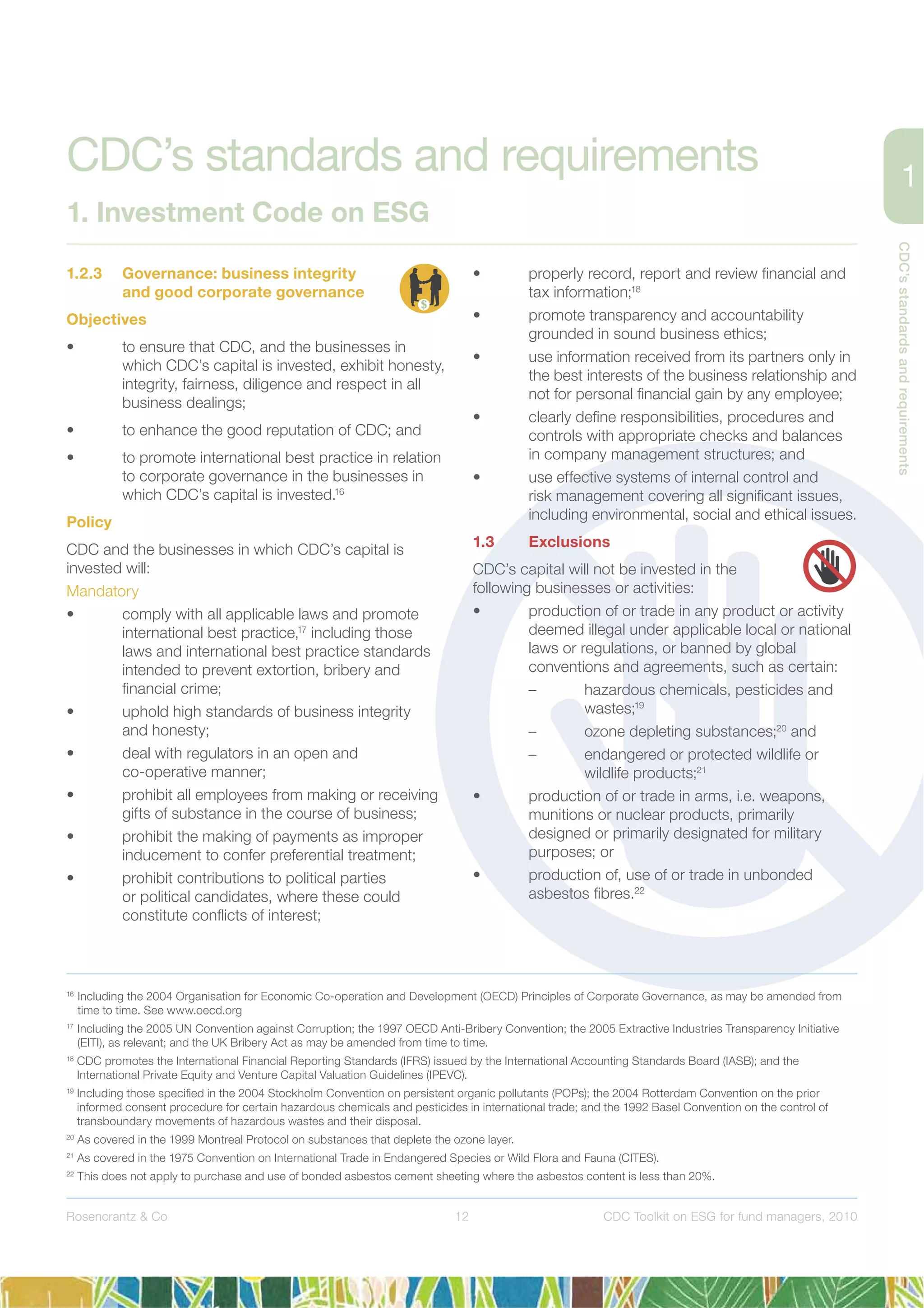 12
CDC’sstandardsandrequirements
Rosencrantz & Co CDC Toolkit on ESG for fund managers, 2010
1.2.3 Governance: business integrity
and good corporate governance
Objectives
• to ensure that CDC, and the businesses in
which CDC’s capital is invested, exhibit honesty,
integrity, fairness, diligence and respect in all
business dealings;
• to enhance the good reputation of CDC; and
• to promote international best practice in relation
to corporate governance in the businesses in
which CDC’s capital is invested.16
Policy
CDC and the businesses in which CDC’s capital is
invested will:
Mandatory
• comply with all applicable laws and promote
international best practice,17
including those
laws and international best practice standards
intended to prevent extortion, bribery and
ﬁnancial crime;
• uphold high standards of business integrity
and honesty;
• deal with regulators in an open and
co-operative manner;
• prohibit all employees from making or receiving
gifts of substance in the course of business;
• prohibit the making of payments as improper
inducement to confer preferential treatment;
• prohibit contributions to political parties
or political candidates, where these could
constitute conﬂicts of interest;
• properly record, report and review ﬁnancial and
tax information;18
• promote transparency and accountability
grounded in sound business ethics;
• use information received from its partners only in
the best interests of the business relationship and
not for personal ﬁnancial gain by any employee;
• clearly deﬁne responsibilities, procedures and
controls with appropriate checks and balances
in company management structures; and
• use effective systems of internal control and
risk management covering all signiﬁcant issues,
including environmental, social and ethical issues.
1.3 Exclusions
CDC’s capital will not be invested in the
following businesses or activities:
• production of or trade in any product or activity
deemed illegal under applicable local or national
laws or regulations, or banned by global
conventions and agreements, such as certain:
– hazardous chemicals, pesticides and
wastes;19
– ozone depleting substances;20
and
– endangered or protected wildlife or
wildlife products;21
• production of or trade in arms, i.e. weapons,
munitions or nuclear products, primarily
designed or primarily designated for military
purposes; or
• production of, use of or trade in unbonded
asbestos ﬁbres.22
16
Including the 2004 Organisation for Economic Co-operation and Development (OECD) Principles of Corporate Governance, as may be amended from
time to time. See www.oecd.org
17
Including the 2005 UN Convention against Corruption; the 1997 OECD Anti-Bribery Convention; the 2005 Extractive Industries Transparency Initiative
(EITI), as relevant; and the UK Bribery Act as may be amended from time to time.
18
CDC promotes the International Financial Reporting Standards (IFRS) issued by the International Accounting Standards Board (IASB); and the
International Private Equity and Venture Capital Valuation Guidelines (IPEVC).
19
Including those speciﬁed in the 2004 Stockholm Convention on persistent organic pollutants (POPs); the 2004 Rotterdam Convention on the prior
informed consent procedure for certain hazardous chemicals and pesticides in international trade; and the 1992 Basel Convention on the control of
transboundary movements of hazardous wastes and their disposal.
20
As covered in the 1999 Montreal Protocol on substances that deplete the ozone layer.
21
As covered in the 1975 Convention on International Trade in Endangered Species or Wild Flora and Fauna (CITES).
22
This does not apply to purchase and use of bonded asbestos cement sheeting where the asbestos content is less than 20%.
CDC’s standards and requirements
1. Investment Code on ESG
 
