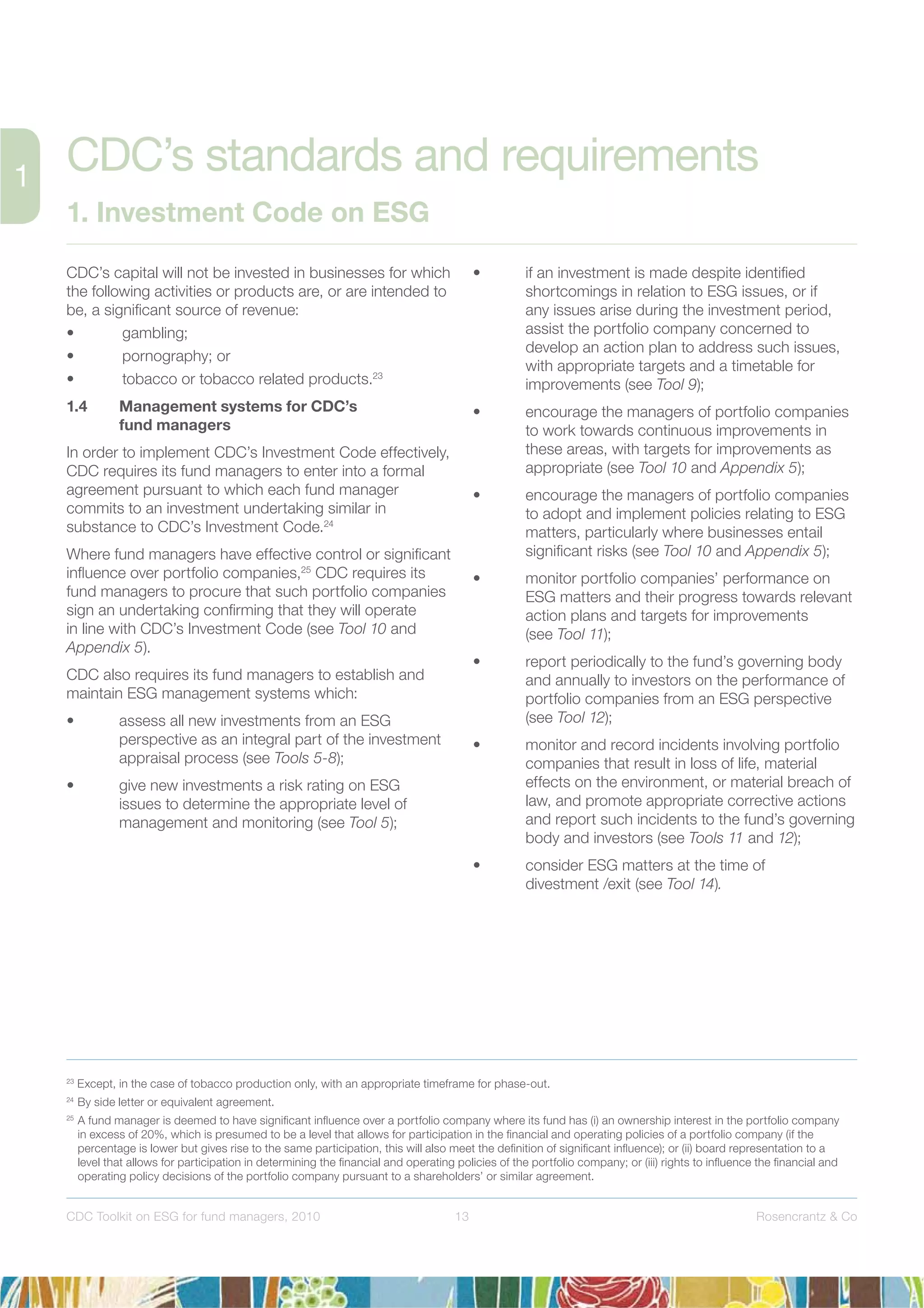 13 Rosencrantz & CoCDC Toolkit on ESG for fund managers, 2010
CDC’s capital will not be invested in businesses for which
the following activities or products are, or are intended to
be, a signiﬁcant source of revenue:
• gambling;
• pornography; or
• tobacco or tobacco related products.23
1.4 Management systems for CDC’s
fund managers
In order to implement CDC’s Investment Code effectively,
CDC requires its fund managers to enter into a formal
agreement pursuant to which each fund manager
commits to an investment undertaking similar in
substance to CDC’s Investment Code.24
Where fund managers have effective control or signiﬁcant
inﬂuence over portfolio companies,25
CDC requires its
fund managers to procure that such portfolio companies
sign an undertaking conﬁrming that they will operate
in line with CDC’s Investment Code (see Tool 10 and
Appendix 5).
CDC also requires its fund managers to establish and
maintain ESG management systems which:
• assess all new investments from an ESG
perspective as an integral part of the investment
appraisal process (see Tools 5-8);
• give new investments a risk rating on ESG
issues to determine the appropriate level of
management and monitoring (see Tool 5);
• if an investment is made despite identiﬁed
shortcomings in relation to ESG issues, or if
any issues arise during the investment period,
assist the portfolio company concerned to
develop an action plan to address such issues,
with appropriate targets and a timetable for
improvements (see Tool 9);
• encourage the managers of portfolio companies
to work towards continuous improvements in
these areas, with targets for improvements as
appropriate (see Tool 10 and Appendix 5);
• encourage the managers of portfolio companies
to adopt and implement policies relating to ESG
matters, particularly where businesses entail
signiﬁcant risks (see Tool 10 and Appendix 5);
• monitor portfolio companies’ performance on
ESG matters and their progress towards relevant
action plans and targets for improvements
(see Tool 11);
• report periodically to the fund’s governing body
and annually to investors on the performance of
portfolio companies from an ESG perspective
(see Tool 12);
• monitor and record incidents involving portfolio
companies that result in loss of life, material
effects on the environment, or material breach of
law, and promote appropriate corrective actions
and report such incidents to the fund’s governing
body and investors (see Tools 11 and 12);
• consider ESG matters at the time of
divestment /exit (see Tool 14).
23
Except, in the case of tobacco production only, with an appropriate timeframe for phase-out.
24
By side letter or equivalent agreement.
25
A fund manager is deemed to have signiﬁcant inﬂuence over a portfolio company where its fund has (i) an ownership interest in the portfolio company
in excess of 20%, which is presumed to be a level that allows for participation in the ﬁnancial and operating policies of a portfolio company (if the
percentage is lower but gives rise to the same participation, this will also meet the deﬁnition of signiﬁcant inﬂuence); or (ii) board representation to a
level that allows for participation in determining the ﬁnancial and operating policies of the portfolio company; or (iii) rights to inﬂuence the ﬁnancial and
operating policy decisions of the portfolio company pursuant to a shareholders’ or similar agreement.
CDC’s standards and requirements
1. Investment Code on ESG
 