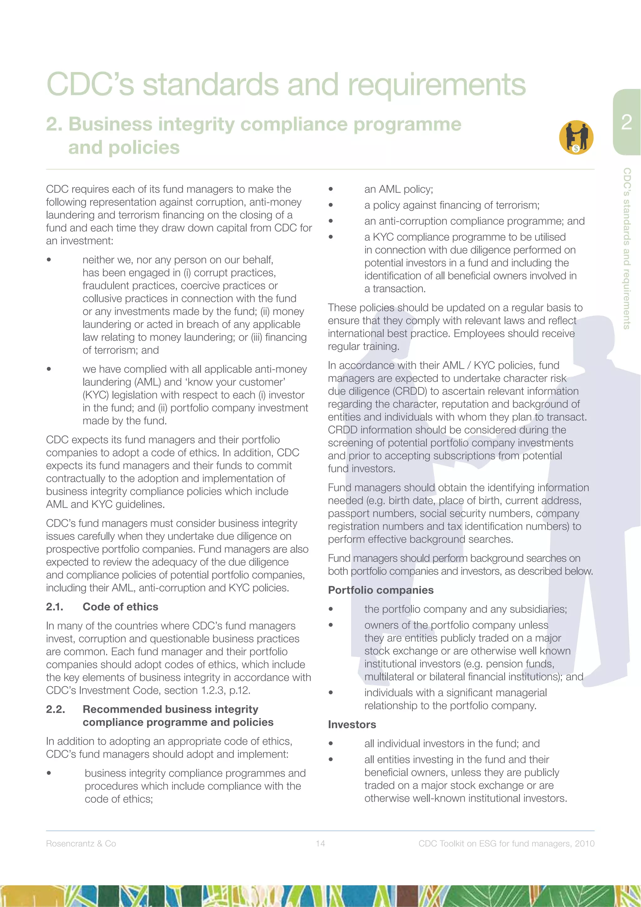 14
CDC’sstandardsandrequirements
Rosencrantz & Co CDC Toolkit on ESG for fund managers, 2010
CDC requires each of its fund managers to make the
following representation against corruption, anti-money
laundering and terrorism ﬁnancing on the closing of a
fund and each time they draw down capital from CDC for
an investment:
• neither we, nor any person on our behalf,
has been engaged in (i) corrupt practices,
fraudulent practices, coercive practices or
collusive practices in connection with the fund
or any investments made by the fund; (ii) money
laundering or acted in breach of any applicable
law relating to money laundering; or (iii) ﬁnancing
of terrorism; and
• we have complied with all applicable anti-money
laundering (AML) and ‘know your customer’
(KYC) legislation with respect to each (i) investor
in the fund; and (ii) portfolio company investment
made by the fund.
CDC expects its fund managers and their portfolio
companies to adopt a code of ethics. In addition, CDC
expects its fund managers and their funds to commit
contractually to the adoption and implementation of
business integrity compliance policies which include
AML and KYC guidelines.
CDC’s fund managers must consider business integrity
issues carefully when they undertake due diligence on
prospective portfolio companies. Fund managers are also
expected to review the adequacy of the due diligence
and compliance policies of potential portfolio companies,
including their AML, anti-corruption and KYC policies.
2.1. Code of ethics
In many of the countries where CDC’s fund managers
invest, corruption and questionable business practices
are common. Each fund manager and their portfolio
companies should adopt codes of ethics, which include
the key elements of business integrity in accordance with
CDC’s Investment Code, section 1.2.3, p.12.
2.2. Recommended business integrity
compliance programme and policies
In addition to adopting an appropriate code of ethics,
CDC’s fund managers should adopt and implement:
• business integrity compliance programmes and
procedures which include compliance with the
code of ethics;
• an AML policy;
• a policy against ﬁnancing of terrorism;
• an anti-corruption compliance programme; and
• a KYC compliance programme to be utilised
in connection with due diligence performed on
potential investors in a fund and including the
identiﬁcation of all beneﬁcial owners involved in
a transaction.
These policies should be updated on a regular basis to
ensure that they comply with relevant laws and reﬂect
international best practice. Employees should receive
regular training.
In accordance with their AML / KYC policies, fund
managers are expected to undertake character risk
due diligence (CRDD) to ascertain relevant information
regarding the character, reputation and background of
entities and individuals with whom they plan to transact.
CRDD information should be considered during the
screening of potential portfolio company investments
and prior to accepting subscriptions from potential
fund investors.
Fund managers should obtain the identifying information
needed (e.g. birth date, place of birth, current address,
passport numbers, social security numbers, company
registration numbers and tax identiﬁcation numbers) to
perform effective background searches.
Fund managers should perform background searches on
both portfolio companies and investors, as described below.
Portfolio companies
• the portfolio company and any subsidiaries;
• owners of the portfolio company unless
they are entities publicly traded on a major
stock exchange or are otherwise well known
institutional investors (e.g. pension funds,
multilateral or bilateral ﬁnancial institutions); and
• individuals with a signiﬁcant managerial
relationship to the portfolio company.
Investors
• all individual investors in the fund; and
• all entities investing in the fund and their
beneﬁcial owners, unless they are publicly
traded on a major stock exchange or are
otherwise well-known institutional investors.
CDC’s standards and requirements
2. Business integrity compliance programme
and policies
 