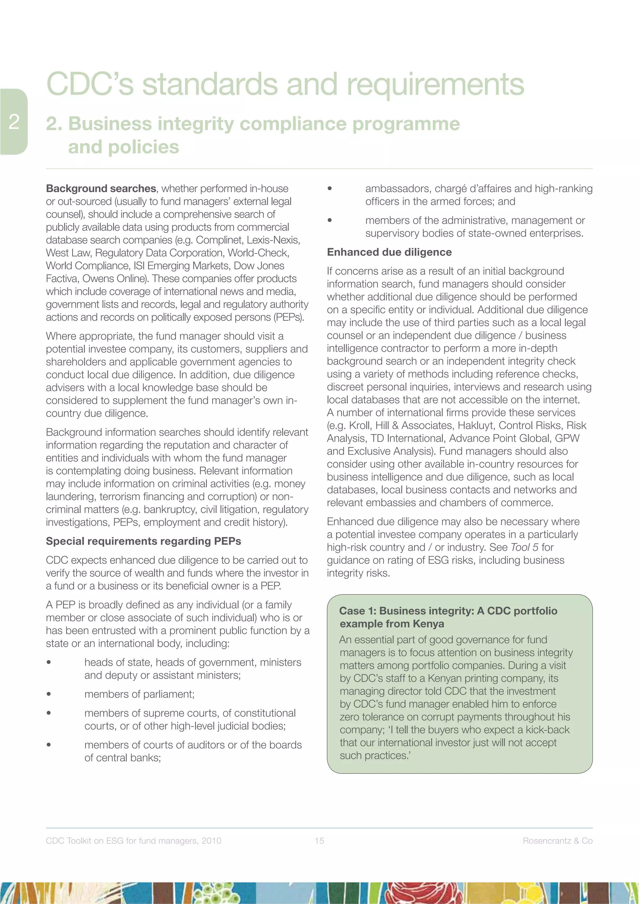 15 Rosencrantz & CoCDC Toolkit on ESG for fund managers, 2010
Background searches, whether performed in-house
or out-sourced (usually to fund managers’ external legal
counsel), should include a comprehensive search of
publicly available data using products from commercial
database search companies (e.g. Complinet, Lexis-Nexis,
West Law, Regulatory Data Corporation, World-Check,
World Compliance, ISI Emerging Markets, Dow Jones
Factiva, Owens Online). These companies offer products
which include coverage of international news and media,
government lists and records, legal and regulatory authority
actions and records on politically exposed persons (PEPs).
Where appropriate, the fund manager should visit a
potential investee company, its customers, suppliers and
shareholders and applicable government agencies to
conduct local due diligence. In addition, due diligence
advisers with a local knowledge base should be
considered to supplement the fund manager’s own in-
country due diligence.
Background information searches should identify relevant
information regarding the reputation and character of
entities and individuals with whom the fund manager
is contemplating doing business. Relevant information
may include information on criminal activities (e.g. money
laundering, terrorism ﬁnancing and corruption) or non-
criminal matters (e.g. bankruptcy, civil litigation, regulatory
investigations, PEPs, employment and credit history).
Special requirements regarding PEPs
CDC expects enhanced due diligence to be carried out to
verify the source of wealth and funds where the investor in
a fund or a business or its beneﬁcial owner is a PEP.
A PEP is broadly deﬁned as any individual (or a family
member or close associate of such individual) who is or
has been entrusted with a prominent public function by a
state or an international body, including:
• heads of state, heads of government, ministers
and deputy or assistant ministers;
• members of parliament;
• members of supreme courts, of constitutional
courts, or of other high-level judicial bodies;
• members of courts of auditors or of the boards
of central banks;
• ambassadors, chargé d’affaires and high-ranking
ofﬁcers in the armed forces; and
• members of the administrative, management or
supervisory bodies of state-owned enterprises.
Enhanced due diligence
If concerns arise as a result of an initial background
information search, fund managers should consider
whether additional due diligence should be performed
on a speciﬁc entity or individual. Additional due diligence
may include the use of third parties such as a local legal
counsel or an independent due diligence / business
intelligence contractor to perform a more in-depth
background search or an independent integrity check
using a variety of methods including reference checks,
discreet personal inquiries, interviews and research using
local databases that are not accessible on the internet.
A number of international ﬁrms provide these services
(e.g. Kroll, Hill & Associates, Hakluyt, Control Risks, Risk
Analysis, TD International, Advance Point Global, GPW
and Exclusive Analysis). Fund managers should also
consider using other available in-country resources for
business intelligence and due diligence, such as local
databases, local business contacts and networks and
relevant embassies and chambers of commerce.
Enhanced due diligence may also be necessary where
a potential investee company operates in a particularly
high-risk country and / or industry. See Tool 5 for
guidance on rating of ESG risks, including business
integrity risks.
CDC’s standards and requirements
2. Business integrity compliance programme
and policies
Case 1: Business integrity: A CDC portfolio
example from Kenya
An essential part of good governance for fund
managers is to focus attention on business integrity
matters among portfolio companies. During a visit
by CDC’s staff to a Kenyan printing company, its
managing director told CDC that the investment
by CDC’s fund manager enabled him to enforce
zero tolerance on corrupt payments throughout his
company; ‘I tell the buyers who expect a kick-back
that our international investor just will not accept
such practices.’
 