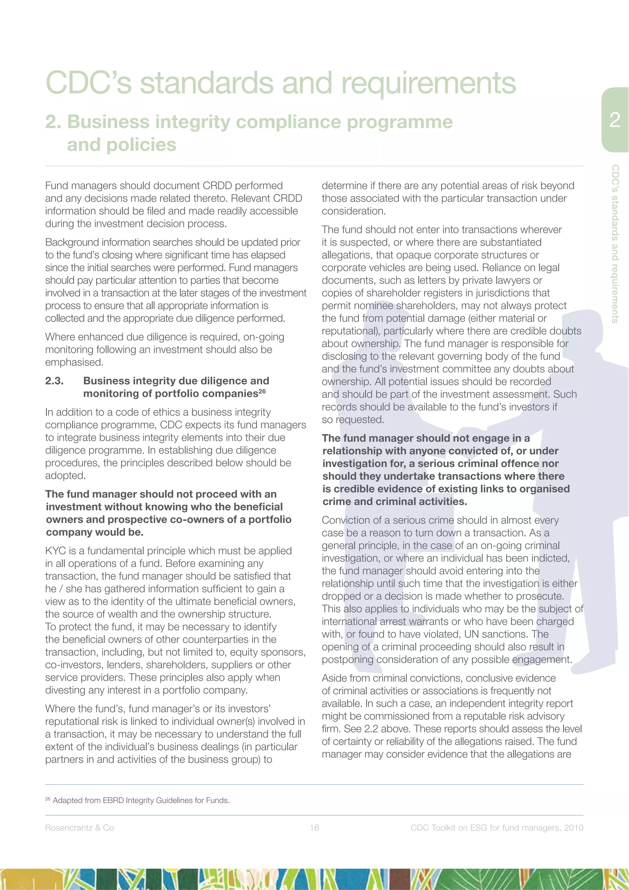 16
CDC’sstandardsandrequirements
Rosencrantz & Co CDC Toolkit on ESG for fund managers, 2010
Fund managers should document CRDD performed
and any decisions made related thereto. Relevant CRDD
information should be ﬁled and made readily accessible
during the investment decision process.
Background information searches should be updated prior
to the fund’s closing where signiﬁcant time has elapsed
since the initial searches were performed. Fund managers
should pay particular attention to parties that become
involved in a transaction at the later stages of the investment
process to ensure that all appropriate information is
collected and the appropriate due diligence performed.
Where enhanced due diligence is required, on-going
monitoring following an investment should also be
emphasised.
2.3. Business integrity due diligence and
monitoring of portfolio companies26
In addition to a code of ethics a business integrity
compliance programme, CDC expects its fund managers
to integrate business integrity elements into their due
diligence programme. In establishing due diligence
procedures, the principles described below should be
adopted.
The fund manager should not proceed with an
investment without knowing who the beneﬁcial
owners and prospective co-owners of a portfolio
company would be.
KYC is a fundamental principle which must be applied
in all operations of a fund. Before examining any
transaction, the fund manager should be satisﬁed that
he / she has gathered information sufﬁcient to gain a
view as to the identity of the ultimate beneﬁcial owners,
the source of wealth and the ownership structure.
To protect the fund, it may be necessary to identify
the beneﬁcial owners of other counterparties in the
transaction, including, but not limited to, equity sponsors,
co-investors, lenders, shareholders, suppliers or other
service providers. These principles also apply when
divesting any interest in a portfolio company.
Where the fund’s, fund manager’s or its investors’
reputational risk is linked to individual owner(s) involved in
a transaction, it may be necessary to understand the full
extent of the individual’s business dealings (in particular
partners in and activities of the business group) to
determine if there are any potential areas of risk beyond
those associated with the particular transaction under
consideration.
The fund should not enter into transactions wherever
it is suspected, or where there are substantiated
allegations, that opaque corporate structures or
corporate vehicles are being used. Reliance on legal
documents, such as letters by private lawyers or
copies of shareholder registers in jurisdictions that
permit nominee shareholders, may not always protect
the fund from potential damage (either material or
reputational), particularly where there are credible doubts
about ownership. The fund manager is responsible for
disclosing to the relevant governing body of the fund
and the fund’s investment committee any doubts about
ownership. All potential issues should be recorded
and should be part of the investment assessment. Such
records should be available to the fund’s investors if
so requested.
The fund manager should not engage in a
relationship with anyone convicted of, or under
investigation for, a serious criminal offence nor
should they undertake transactions where there
is credible evidence of existing links to organised
crime and criminal activities.
Conviction of a serious crime should in almost every
case be a reason to turn down a transaction. As a
general principle, in the case of an on-going criminal
investigation, or where an individual has been indicted,
the fund manager should avoid entering into the
relationship until such time that the investigation is either
dropped or a decision is made whether to prosecute.
This also applies to individuals who may be the subject of
international arrest warrants or who have been charged
with, or found to have violated, UN sanctions. The
opening of a criminal proceeding should also result in
postponing consideration of any possible engagement.
Aside from criminal convictions, conclusive evidence
of criminal activities or associations is frequently not
available. In such a case, an independent integrity report
might be commissioned from a reputable risk advisory
ﬁrm. See 2.2 above. These reports should assess the level
of certainty or reliability of the allegations raised. The fund
manager may consider evidence that the allegations are
26
Adapted from EBRD Integrity Guidelines for Funds.
CDC’s standards and requirements
2. Business integrity compliance programme
and policies
 