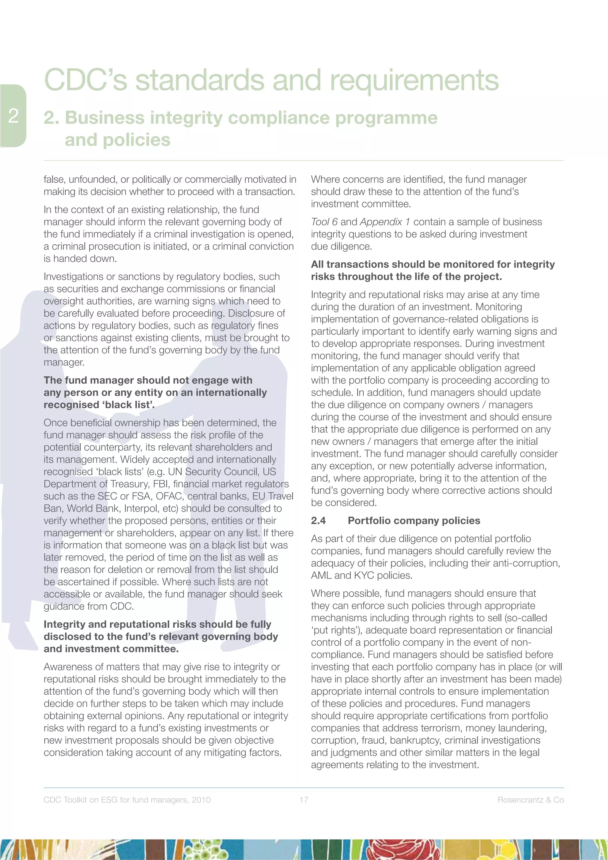 17 Rosencrantz & CoCDC Toolkit on ESG for fund managers, 2010
false, unfounded, or politically or commercially motivated in
making its decision whether to proceed with a transaction.
In the context of an existing relationship, the fund
manager should inform the relevant governing body of
the fund immediately if a criminal investigation is opened,
a criminal prosecution is initiated, or a criminal conviction
is handed down.
Investigations or sanctions by regulatory bodies, such
as securities and exchange commissions or ﬁnancial
oversight authorities, are warning signs which need to
be carefully evaluated before proceeding. Disclosure of
actions by regulatory bodies, such as regulatory ﬁnes
or sanctions against existing clients, must be brought to
the attention of the fund’s governing body by the fund
manager.
The fund manager should not engage with
any person or any entity on an internationally
recognised ‘black list’.
Once beneﬁcial ownership has been determined, the
fund manager should assess the risk proﬁle of the
potential counterparty, its relevant shareholders and
its management. Widely accepted and internationally
recognised ‘black lists’ (e.g. UN Security Council, US
Department of Treasury, FBI, ﬁnancial market regulators
such as the SEC or FSA, OFAC, central banks, EU Travel
Ban, World Bank, Interpol, etc) should be consulted to
verify whether the proposed persons, entities or their
management or shareholders, appear on any list. If there
is information that someone was on a black list but was
later removed, the period of time on the list as well as
the reason for deletion or removal from the list should
be ascertained if possible. Where such lists are not
accessible or available, the fund manager should seek
guidance from CDC.
Integrity and reputational risks should be fully
disclosed to the fund’s relevant governing body
and investment committee.
Awareness of matters that may give rise to integrity or
reputational risks should be brought immediately to the
attention of the fund’s governing body which will then
decide on further steps to be taken which may include
obtaining external opinions. Any reputational or integrity
risks with regard to a fund’s existing investments or
new investment proposals should be given objective
consideration taking account of any mitigating factors.
Where concerns are identiﬁed, the fund manager
should draw these to the attention of the fund’s
investment committee.
Tool 6 and Appendix 1 contain a sample of business
integrity questions to be asked during investment
due diligence.
All transactions should be monitored for integrity
risks throughout the life of the project.
Integrity and reputational risks may arise at any time
during the duration of an investment. Monitoring
implementation of governance-related obligations is
particularly important to identify early warning signs and
to develop appropriate responses. During investment
monitoring, the fund manager should verify that
implementation of any applicable obligation agreed
with the portfolio company is proceeding according to
schedule. In addition, fund managers should update
the due diligence on company owners / managers
during the course of the investment and should ensure
that the appropriate due diligence is performed on any
new owners / managers that emerge after the initial
investment. The fund manager should carefully consider
any exception, or new potentially adverse information,
and, where appropriate, bring it to the attention of the
fund’s governing body where corrective actions should
be considered.
2.4 Portfolio company policies
As part of their due diligence on potential portfolio
companies, fund managers should carefully review the
adequacy of their policies, including their anti-corruption,
AML and KYC policies.
Where possible, fund managers should ensure that
they can enforce such policies through appropriate
mechanisms including through rights to sell (so-called
‘put rights’), adequate board representation or ﬁnancial
control of a portfolio company in the event of non-
compliance. Fund managers should be satisﬁed before
investing that each portfolio company has in place (or will
have in place shortly after an investment has been made)
appropriate internal controls to ensure implementation
of these policies and procedures. Fund managers
should require appropriate certiﬁcations from portfolio
companies that address terrorism, money laundering,
corruption, fraud, bankruptcy, criminal investigations
and judgments and other similar matters in the legal
agreements relating to the investment.
CDC’s standards and requirements
2. Business integrity compliance programme
and policies
 