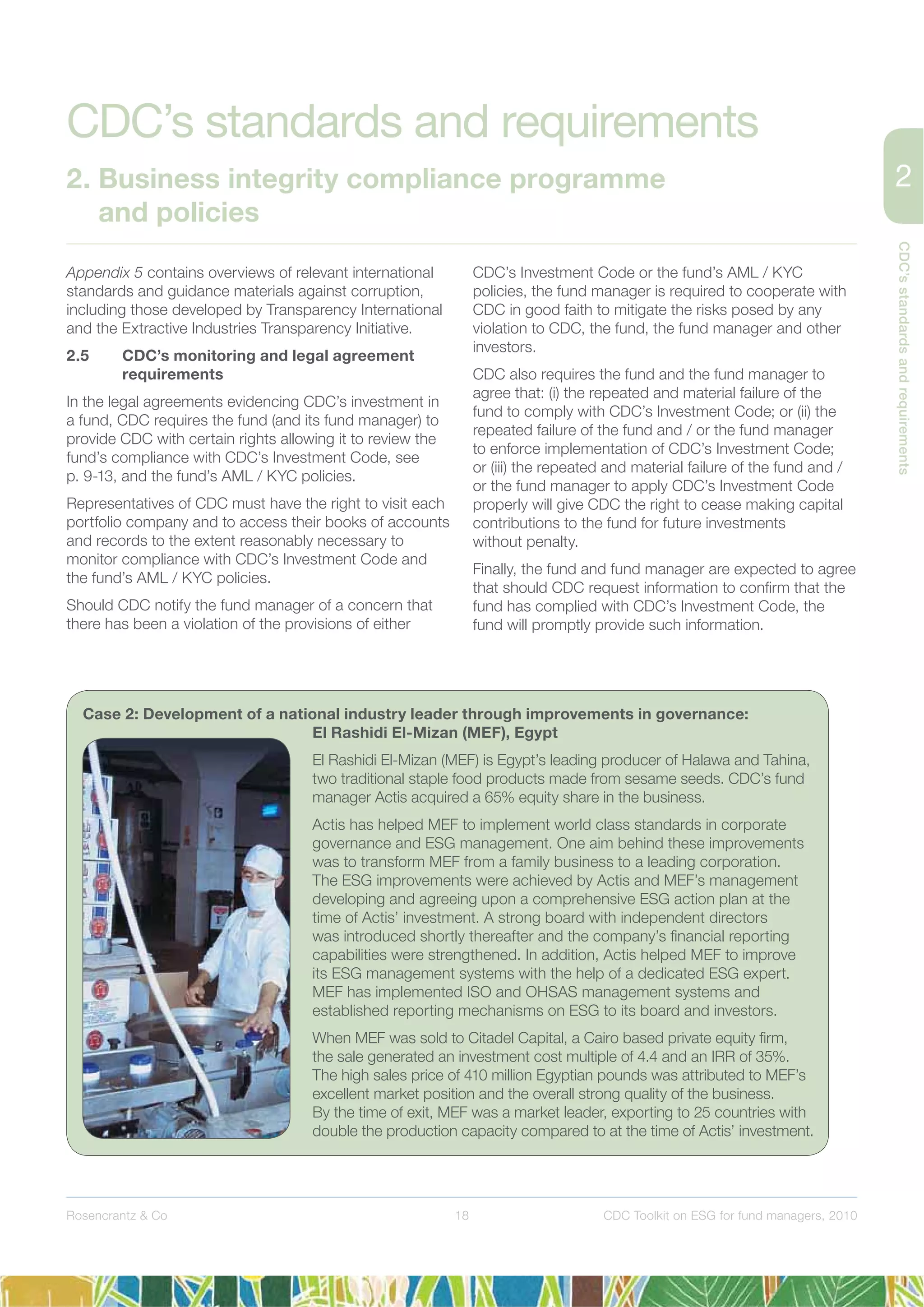 18
CDC’sstandardsandrequirements
Rosencrantz & Co CDC Toolkit on ESG for fund managers, 2010
Appendix 5 contains overviews of relevant international
standards and guidance materials against corruption,
including those developed by Transparency International
and the Extractive Industries Transparency Initiative.
2.5 CDC’s monitoring and legal agreement
requirements
In the legal agreements evidencing CDC’s investment in
a fund, CDC requires the fund (and its fund manager) to
provide CDC with certain rights allowing it to review the
fund’s compliance with CDC’s Investment Code, see
p. 9-13, and the fund’s AML / KYC policies.
Representatives of CDC must have the right to visit each
portfolio company and to access their books of accounts
and records to the extent reasonably necessary to
monitor compliance with CDC’s Investment Code and
the fund’s AML / KYC policies.
Should CDC notify the fund manager of a concern that
there has been a violation of the provisions of either
CDC’s Investment Code or the fund’s AML / KYC
policies, the fund manager is required to cooperate with
CDC in good faith to mitigate the risks posed by any
violation to CDC, the fund, the fund manager and other
investors.
CDC also requires the fund and the fund manager to
agree that: (i) the repeated and material failure of the
fund to comply with CDC’s Investment Code; or (ii) the
repeated failure of the fund and / or the fund manager
to enforce implementation of CDC’s Investment Code;
or (iii) the repeated and material failure of the fund and /
or the fund manager to apply CDC’s Investment Code
properly will give CDC the right to cease making capital
contributions to the fund for future investments
without penalty.
Finally, the fund and fund manager are expected to agree
that should CDC request information to conﬁrm that the
fund has complied with CDC’s Investment Code, the
fund will promptly provide such information.
Case 2: Development of a national industry leader through improvements in governance:
El Rashidi El-Mizan (MEF), Egypt
El Rashidi El-Mizan (MEF) is Egypt’s leading producer of Halawa and Tahina,
two traditional staple food products made from sesame seeds. CDC’s fund
manager Actis acquired a 65% equity share in the business.
Actis has helped MEF to implement world class standards in corporate
governance and ESG management. One aim behind these improvements
was to transform MEF from a family business to a leading corporation.
The ESG improvements were achieved by Actis and MEF’s management
developing and agreeing upon a comprehensive ESG action plan at the
time of Actis’ investment. A strong board with independent directors
was introduced shortly thereafter and the company’s ﬁnancial reporting
capabilities were strengthened. In addition, Actis helped MEF to improve
its ESG management systems with the help of a dedicated ESG expert.
MEF has implemented ISO and OHSAS management systems and
established reporting mechanisms on ESG to its board and investors.
When MEF was sold to Citadel Capital, a Cairo based private equity ﬁrm,
the sale generated an investment cost multiple of 4.4 and an IRR of 35%.
The high sales price of 410 million Egyptian pounds was attributed to MEF’s
excellent market position and the overall strong quality of the business.
By the time of exit, MEF was a market leader, exporting to 25 countries with
double the production capacity compared to at the time of Actis’ investment.
CDC’s standards and requirements
2. Business integrity compliance programme
and policies
 